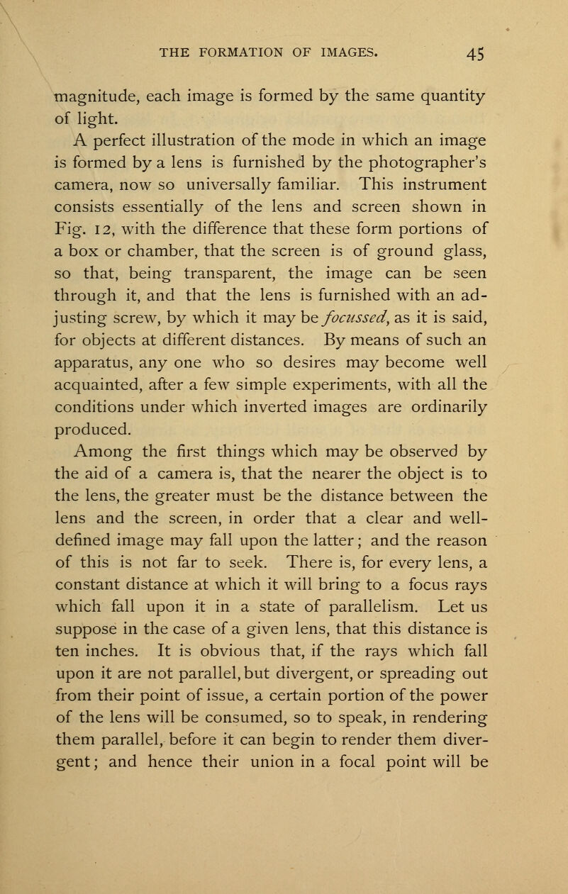 magnitude, each image is formed by the same quantity of light. A perfect illustration of the mode in which an image is formed by a lens is furnished by the photographer's camera, now so universally familiar. This instrument consists essentially of the lens and screen shown in Fig. 12, with the difference that these form portions of a box or chamber, that the screen is of ground glass, so that, being transparent, the image can be seen through it, and that the lens is furnished with an ad- justing screw, by which it may hefociissed, as it is said, for objects at different distances. By means of such an apparatus, any one who so desires may become well acquainted, after a few simple experiments, with all the conditions under which inverted images are ordinarily produced. Among the first things which may be observed by the aid of a camera is, that the nearer the object is to the lens, the greater must be the distance between the lens and the screen, in order that a clear and well- defined image may fall upon the latter; and the reason of this is not far to seek. There is, for every lens, a constant distance at which it will bring to a focus rays which fall upon it in a state of parallelism. Let us suppose in the case of a given lens, that this distance is ten inches. It is obvious that, if the rays which fall upon it are not parallel, but divergent, or spreading out from their point of issue, a certain portion of the power of the lens will be consumed, so to speak, in rendering them parallel, before it can begin to render them diver- gent ; and hence their union in a focal point will be