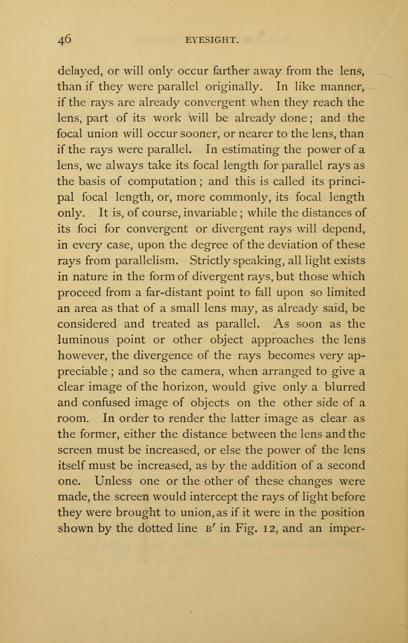 delayed, or will only occur farther away from the lens, than if they were parallel originally. In like manner, if the rays are already convergent when they reach the lens, part of its work will be already done; and the focal union will occur sooner, or nearer to the lens, than if the rays were parallel. In estimating the power of a lens, we always take its focal length for parallel rays as the basis of computation; and this is called its princi- pal focal length, or, more commonly, its focal length only. It is, of course, invariable; while the distances of its foci for convergent or divergent rays will depend, in every case, upon the degree of the deviation of these rays from parallelism. Strictly speaking, all light exists in nature in the form of divergent rays, but those which proceed from a far-distant point to fall upon so limited an area as that of a small lens may, as already said, be considered and treated as parallel. As soon as the luminous point or other object approaches the lens however, the divergence of the rays becomes very ap- preciable ; and so the camera, when arranged to give a clear image of the horizon, would give only a blurred and confused image of objects on the other side of a room. In order to render the latter image as clear as the former, either the distance between the lens and the screen must be increased, or else the power of the lens itself must be increased, as by the addition of a second one. Unless one or the other of these changes were made, the screen would intercept the rays of light before they were brought to union, as if it were in the position shown by the dotted line b' in Fig. 12, and an imper-