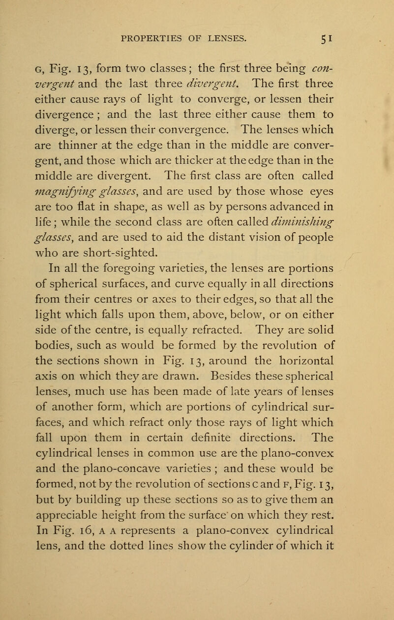 G, Fig. 13, form two classes; the first three being con- vergent and the last three divergent. The first three either cause rays of light to converge, or lessen their divergence ; and the last three either cause them to diverge, or lessen their convergence. The lenses which are thinner at the edge than in the middle are conver- gent, and those which are thicker at the edge than in the middle are divergent. The first class are often called magnifying glasses, and are used by those whose eyes are too flat in shape, as well as by persons advanced in life; while the second class are often called diminishing glasses, and are used to aid the distant vision of people who are short-sighted. In all the foregoing varieties, the lenses are portions of spherical surfaces, and curve equally in all directions from their centres or axes to their edges, so that all the light which falls upon them, above, below, or on either side of the centre, is equally refracted. They are solid bodies, such as would be formed by the revolution of the sections shown in Fig. 13, around the horizontal axis on which they are drawn. Besides these spherical lenses, much use has been made of late years of lenses of another form, which are portions of cylindrical sur- faces, and which refract only those rays of light which fall upon them in certain definite directions. The cylindrical lenses in common use are the plano-convex and the plano-concave varieties ; and these would be formed, not by the revolution of sections c and f, Fig. 13, but by building up these sections so as to give them an appreciable height from the surface' on which they rest. In Fig. 16, A A represents a plano-convex cylindrical lens, and the dotted lines show the cylinder of which it