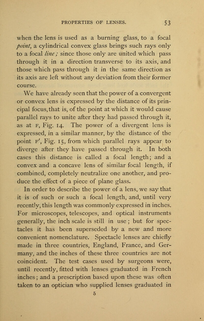 when the lens is used as a burning glass, to a focal point, a cylindrical convex glass brings such rays only to a focal line; since those only are united which pass through it in a direction transverse to its axis, and those which pass through it in the same direction as its axis are left without any deviation from their former course. We have already seen that the power of a convergent or convex lens is expressed by the distance of its prin- cipal focus, that is, of the point at which it would cause parallel rays to unite after they had passed through it, as at f, Fig. 14. The power of a divergent lens is expressed, in a similar manner, by the distance of the point Fr, Fig. 15, from which parallel rays appear to diverge after they have passed through it. In both cases this distance is called a focal length; and a convex and a concave lens of similar focal length, if combined, completely neutralize one another, and pro- duce the effect of a piece of plane glass. In order to describe the power of a lens, we say that it is of such or such a focal length, and, until very recently, this length was commonly expressed in inches. For microscopes, telescopes, and optical instruments generally, the inch scale is still in use ; but for spec- tacles it has been superseded by a new and more convenient nomenclature. Spectacle lenses are chiefly made in three countries, England, France, and Ger- many, and the inches of these three countries are not coincident. The test cases used by surgeons were, until recently, fitted with lenses graduated in French inches; and a prescription based upon these was often taken to an optician who supplied lenses graduated in 5