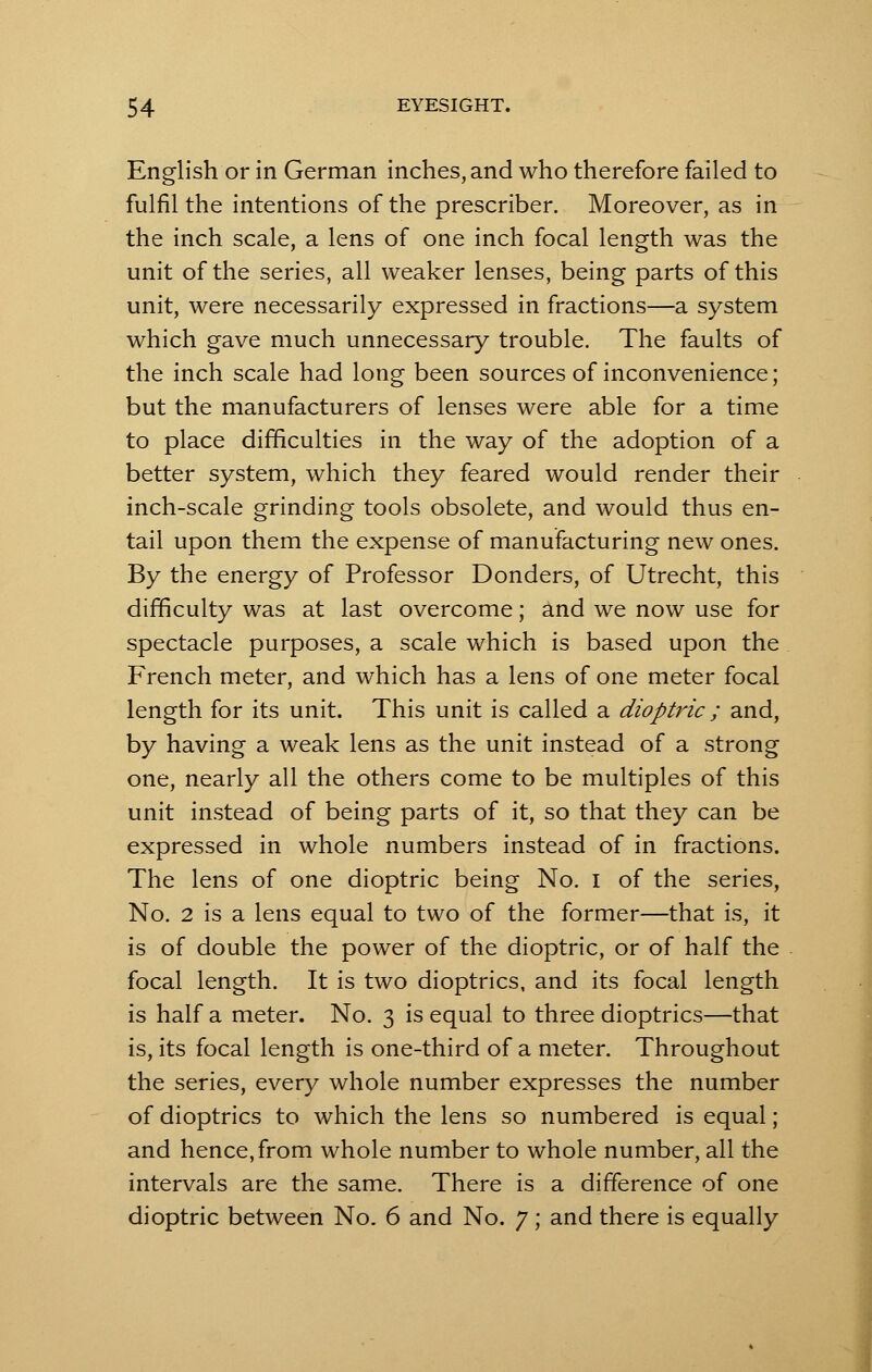 English or in German inches, and who therefore failed to fulfil the intentions of the prescriber. Moreover, as in the inch scale, a lens of one inch focal length was the unit of the series, all weaker lenses, being parts of this unit, were necessarily expressed in fractions—a system which gave much unnecessary trouble. The faults of the inch scale had long been sources of inconvenience; but the manufacturers of lenses were able for a time to place difficulties in the way of the adoption of a better system, which they feared would render their inch-scale grinding tools obsolete, and would thus en- tail upon them the expense of manufacturing new ones. By the energy of Professor Donders, of Utrecht, this difficulty was at last overcome; and we now use for spectacle purposes, a scale which is based upon the French meter, and which has a lens of one meter focal length for its unit. This unit is called a dioptric ; and, by having a weak lens as the unit instead of a strong one, nearly all the others come to be multiples of this unit instead of being parts of it, so that they can be expressed in whole numbers instead of in fractions. The lens of one dioptric being No. I of the series, No. 2 is a lens equal to two of the former—that is, it is of double the power of the dioptric, or of half the focal length. It is two dioptrics, and its focal length is half a meter. No. 3 is equal to three dioptrics—that is, its focal length is one-third of a meter. Throughout the series, every whole number expresses the number of dioptrics to which the lens so numbered is equal; and hence, from whole number to whole number, all the intervals are the same. There is a difference of one dioptric between No. 6 and No. 7; and there is equally