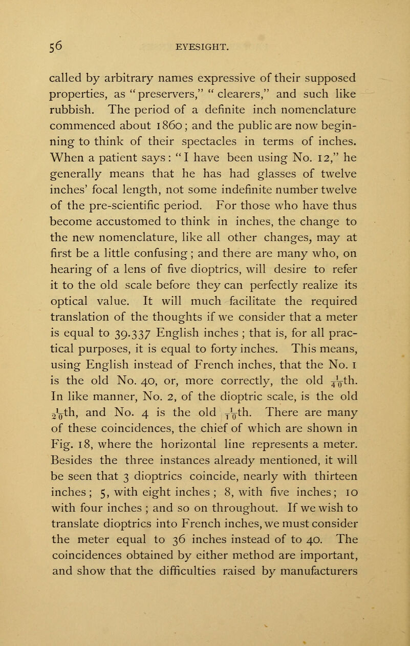 called by arbitrary names expressive of their supposed properties, as  preservers,  clearers, and such like rubbish. The period of a definite inch nomenclature commenced about i860; and the public are now begin- ning to think of their spectacles in terms of inches. When a patient says: I have been using No. 12, he generally means that he has had glasses of twelve inches' focal length, not some indefinite number twelve of the pre-scientific period. For those who have thus become accustomed to think in inches, the change to the new nomenclature, like all other changes, may at first be a little confusing; and there are many who, on hearing of a lens of five dioptrics, will desire to refer it to the old scale before they can perfectly realize its optical value. It will much facilitate the required translation of the thoughts if we consider that a meter is equal to 39.337 English inches ; that is, for all prac- tical purposes, it is equal to forty inches. This means, using English instead of French inches, that the No. 1 is the old No. 40, or, more correctly, the old ^Vth. In like manner, No. 2, of the dioptric scale, is the old o^th, and No. 4 is the old TVth. There are many of these coincidences, the chief of which are shown in Fig. 18, where the horizontal line represents a meter. Besides the three instances already mentioned, it will be seen that 3 dioptrics coincide, nearly with thirteen inches; 5, with eight inches ; 8, with five inches; 10 with four inches ; and so on throughout. If we wish to translate dioptrics into French inches, we must consider the meter equal to 36 inches instead of to 40. The coincidences obtained by either method are important, and show that the difficulties raised by manufacturers