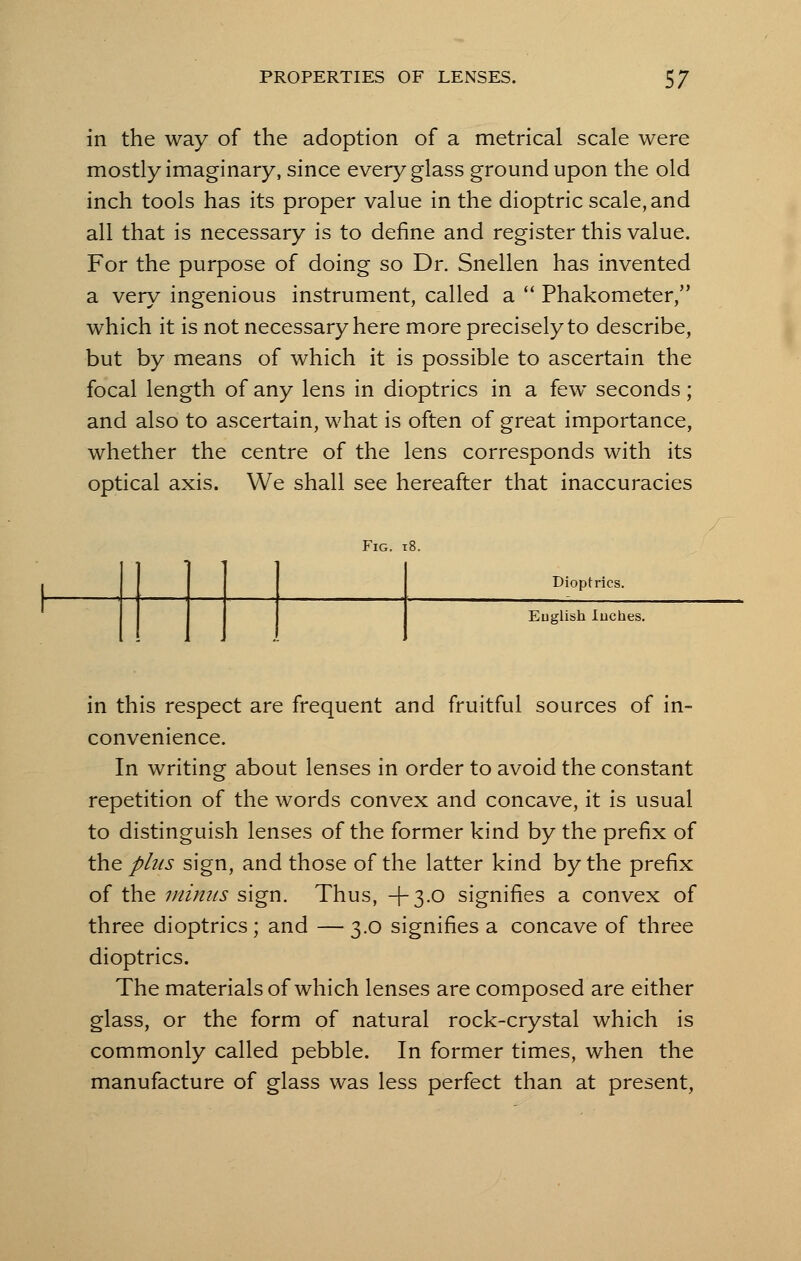 in the way of the adoption of a metrical scale were mostly imaginary, since every glass ground upon the old inch tools has its proper value in the dioptric scale, and all that is necessary is to define and register this value. For the purpose of doing so Dr. Snellen has invented a very ingenious instrument, called a  Phakometer, which it is not necessary here more precisely to describe, but by means of which it is possible to ascertain the focal length of any lens in dioptrics in a few seconds; and also to ascertain, what is often of great importance, whether the centre of the lens corresponds with its optical axis. We shall see hereafter that inaccuracies Fig. 18. Dioptrics. Euglish lucbes. in this respect are frequent and fruitful sources of in- convenience. In writing about lenses in order to avoid the constant repetition of the words convex and concave, it is usual to distinguish lenses of the former kind by the prefix of the phis sign, and those of the latter kind by the prefix of the minus sign. Thus, +3.0 signifies a convex of three dioptrics; and — 3.0 signifies a concave of three dioptrics. The materials of which lenses are composed are either glass, or the form of natural rock-crystal which is commonly called pebble. In former times, when the manufacture of glass was less perfect than at present,