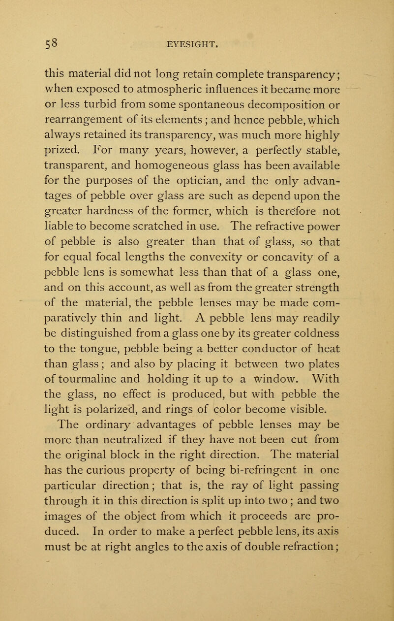 this material did not long retain complete transparency; when exposed to atmospheric influences it became more or less turbid from some spontaneous decomposition or rearrangement of its elements ; and hence pebble, which always retained its transparency, was much more highly prized. For many years, however, a perfectly stable, transparent, and homogeneous glass has been available for the purposes of the optician, and the only advan- tages of pebble over glass are such as depend upon the greater hardness of the former, which is therefore not liable to become scratched in use. The refractive power of pebble is also greater than that of glass, so that for equal focal lengths the convexity or concavity of a pebble lens is somewhat less than that of a glass one, and on this account, as well as from the greater strength of the material, the pebble lenses may be made com- paratively thin and light. A pebble lens may readily be distinguished from a glass one by its greater coldness to the tongue, pebble being a better conductor of heat than glass; and also by placing it between two plates of tourmaline and holding it up to a window. With the glass, no effect is produced, but with pebble the light is polarized, and rings of color become visible. The ordinary advantages of pebble lenses may be more than neutralized if they have not been cut from the original block in the right direction. The material has the curious property of being bi-refringent in one particular direction; that is, the ray of light passing through it in this direction is split up into two ; and two images of the object from which it proceeds are pro- duced. In order to make a perfect pebble lens, its axis must be at right angles to the axis of double refraction;