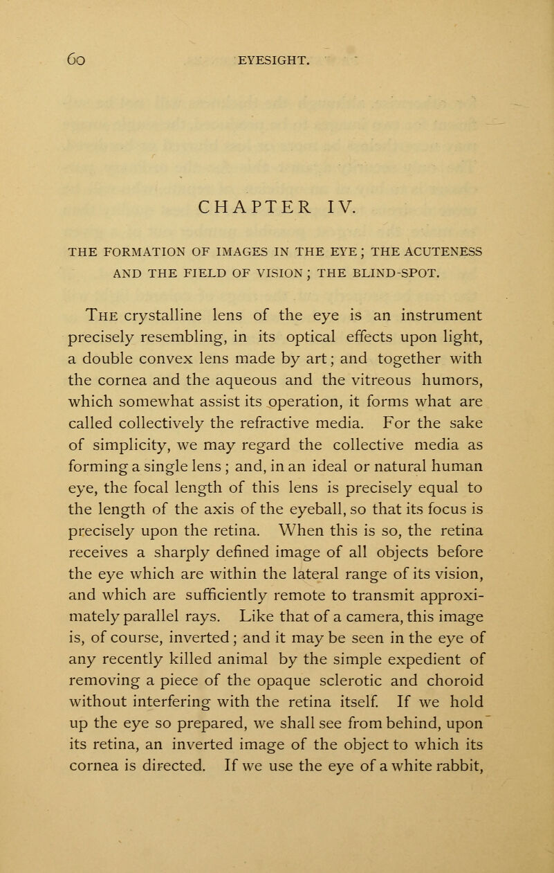 CHAPTER IV. THE FORMATION OF IMAGES IN THE EYE J THE ACUTENESS AND THE FIELD OF VISION J THE BLIND-SPOT. The crystalline lens of the eye is an instrument precisely resembling, in its optical effects upon light, a double convex lens made by art; and together with the cornea and the aqueous and the vitreous humors, which somewhat assist its operation, it forms what are called collectively the refractive media. For the sake of simplicity, we may regard the collective media as forming a single lens ; and, in an ideal or natural human eye, the focal length of this lens is precisely equal to the length of the axis of the eyeball, so that its focus is precisely upon the retina. When this is so, the retina receives a sharply defined image of all objects before the eye which are within the lateral range of its vision, and which are sufficiently remote to transmit approxi- mately parallel rays. Like that of a camera, this image is, of course, inverted; and it may be seen in the eye of any recently killed animal by the simple expedient of removing a piece of the opaque sclerotic and choroid without interfering with the retina itself. If we hold up the eye so prepared, we shall see from behind, upon its retina, an inverted image of the object to which its cornea is directed. If we use the eye of a white rabbit,