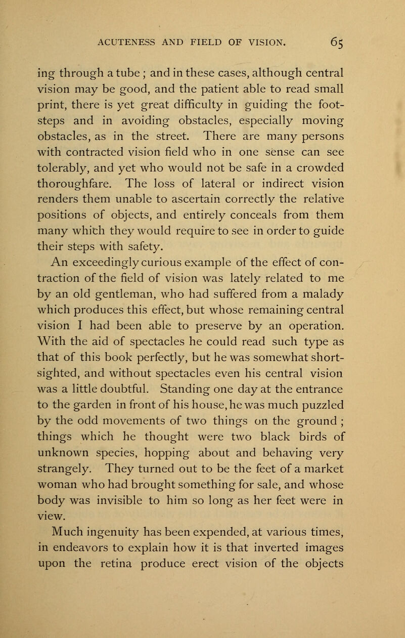 ing through a tube; and in these cases, although central vision may be good, and the patient able to read small print, there is yet great difficulty in guiding the foot- steps and in avoiding obstacles, especially moving obstacles, as in the street. There are many persons with contracted vision field who in one sense can see tolerably, and yet who would not be safe in a crowded thoroughfare. The loss of lateral or indirect vision renders them unable to ascertain correctly the relative positions of objects, and entirely conceals from them many which they would require to see in order to guide their steps with safety. An exceedingly curious example of the effect of con- traction of the field of vision was lately related to me by an old gentleman, who had suffered from a malady which produces this effect, but whose remaining central vision I had been able to preserve by an operation. With the aid of spectacles he could read such type as that of this book perfectly, but he was somewhat short- sighted, and without spectacles even his central vision was a little doubtful. Standing one day at the entrance to the garden in front of his house, he was much puzzled by the odd movements of two things on the ground ; things which he thought were two black birds of unknown species, hopping about and behaving very strangely. They turned out to be the feet of a market woman who had brought something for sale, and whose body was invisible to him so long as her feet were in view. Much ingenuity has been expended, at various times, in endeavors to explain how it is that inverted images upon the retina produce erect vision of the objects