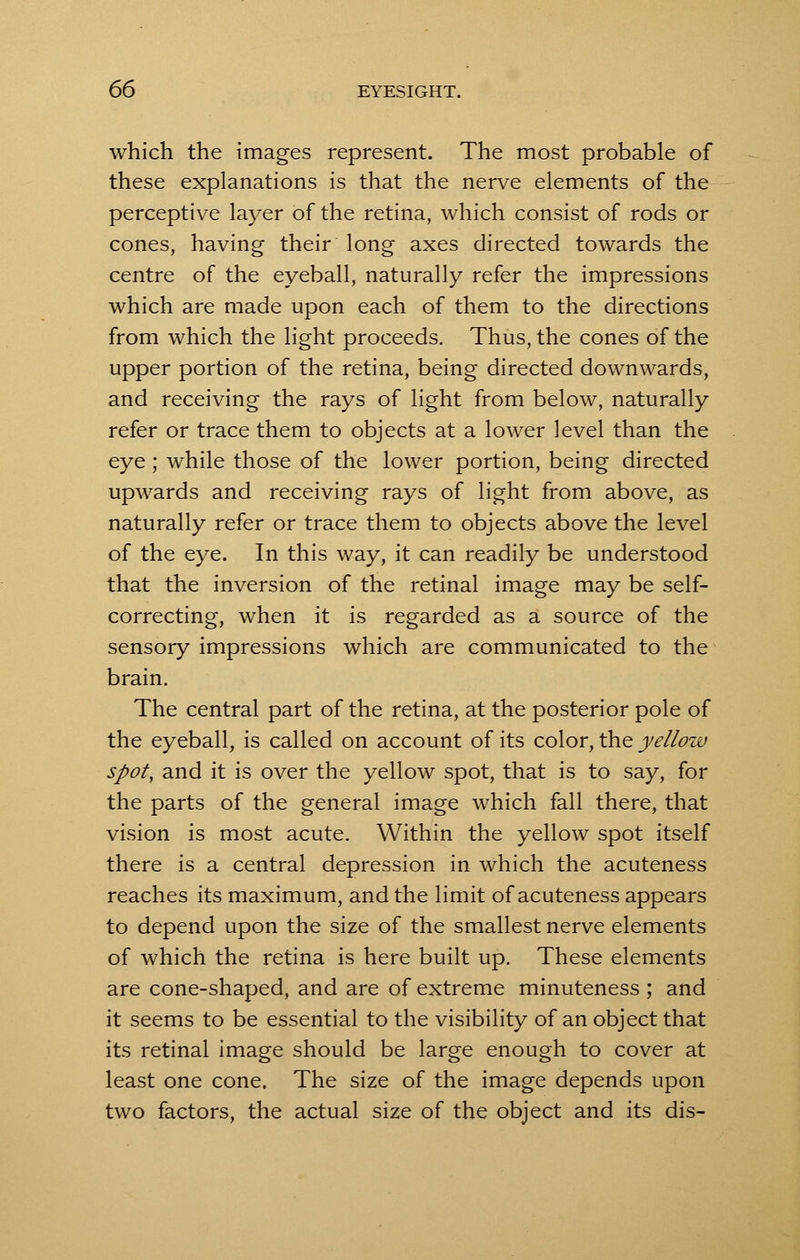 which the images represent. The most probable of these explanations is that the nerve elements of the perceptive layer of the retina, which consist of rods or cones, having their long axes directed towards the centre of the eyeball, naturally refer the impressions which are made upon each of them to the directions from which the light proceeds. Thus, the cones of the upper portion of the retina, being directed downwards, and receiving the rays of light from below, naturally refer or trace them to objects at a lower level than the eye; while those of the lower portion, being directed upwards and receiving rays of light from above, as naturally refer or trace them to objects above the level of the eye. In this way, it can readily be understood that the inversion of the retinal image may be self- correcting, when it is regarded as a source of the sensory impressions which are communicated to the brain. The central part of the retina, at the posterior pole of the eyeball, is called on account of its color, the yellow spot, and it is over the yellow spot, that is to say, for the parts of the general image which fall there, that vision is most acute. Within the yellow spot itself there is a central depression in which the acuteness reaches its maximum, and the limit of acuteness appears to depend upon the size of the smallest nerve elements of which the retina is here built up. These elements are cone-shaped, and are of extreme minuteness ; and it seems to be essential to the visibility of an object that its retinal image should be large enough to cover at least one cone. The size of the image depends upon two factors, the actual size of the object and its dis-