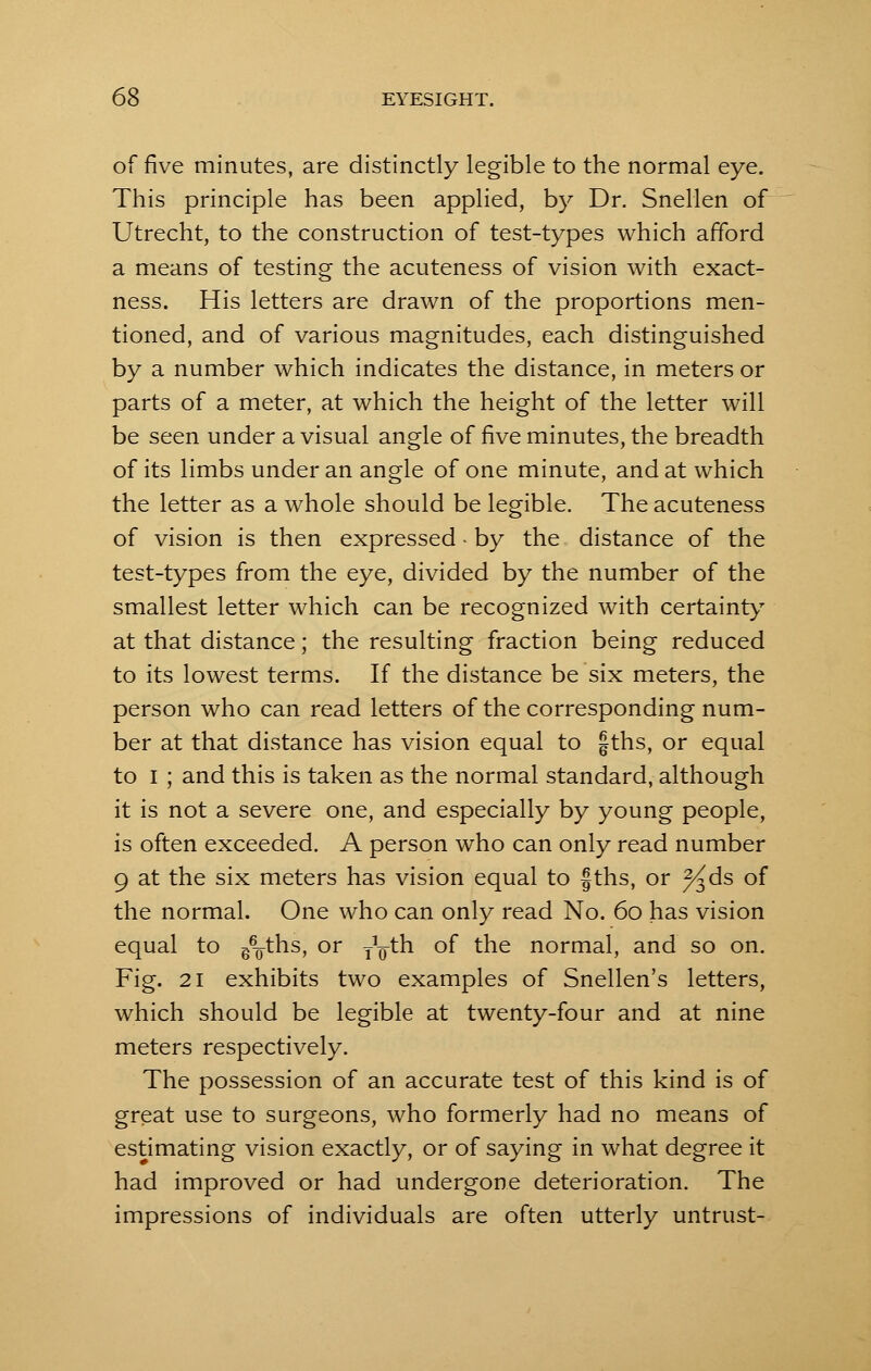 of five minutes, are distinctly legible to the normal eye. This principle has been applied, by Dr. Snellen of Utrecht, to the construction of test-types which afford a means of testing the acuteness of vision with exact- ness. His letters are drawn of the proportions men- tioned, and of various magnitudes, each distinguished by a number which indicates the distance, in meters or parts of a meter, at which the height of the letter will be seen under a visual angle of five minutes, the breadth of its limbs under an angle of one minute, and at which the letter as a whole should be legible. The acuteness of vision is then expressed • by the distance of the test-types from the eye, divided by the number of the smallest letter which can be recognized with certainty at that distance; the resulting fraction being reduced to its lowest terms. If the distance be six meters, the person who can read letters of the corresponding num- ber at that distance has vision equal to fths, or equal to I ; and this is taken as the normal standard, although it is not a severe one, and especially by young people, is often exceeded. A person who can only read number 9 at the six meters has vision equal to fths, or J^ds of the normal. One who can only read No. 60 has vision equal to g^-ths, or TVth of the normal, and so on. Fig. 21 exhibits two examples of Snellen's letters, which should be legible at twenty-four and at nine meters respectively. The possession of an accurate test of this kind is of great use to surgeons, who formerly had no means of estimating vision exactly, or of saying in what degree it had improved or had undergone deterioration. The impressions of individuals are often utterly untrust-
