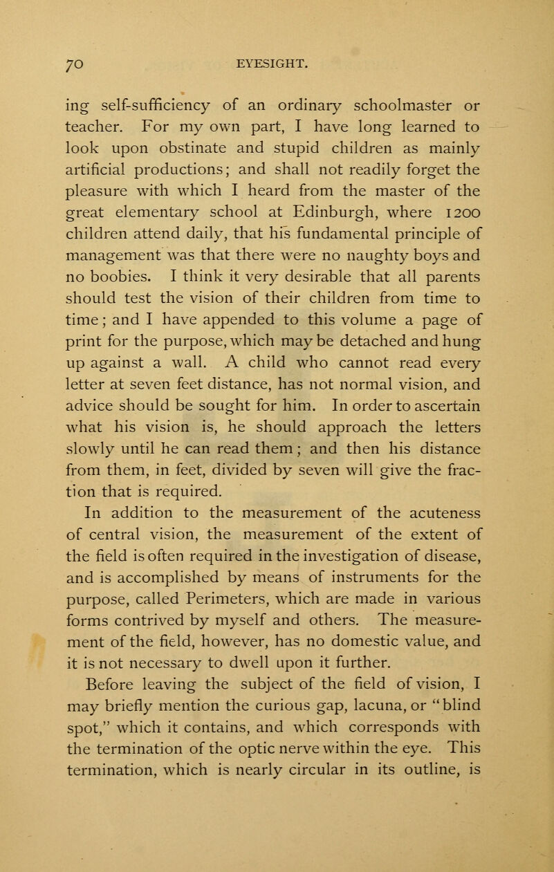ing self-sufficiency of an ordinary schoolmaster or teacher. For my own part, I have long learned to look upon obstinate and stupid children as mainly artificial productions; and shall not readily forget the pleasure with which I heard from the master of the great elementary school at Edinburgh, where 1200 children attend daily, that his fundamental principle of management was that there were no naughty boys and no boobies. I think it very desirable that all parents should test the vision of their children from time to time; and I have appended to this volume a page of print for the purpose, which maybe detached and hung up against a wall. A child who cannot read every letter at seven feet distance, has not normal vision, and advice should be sought for him. In order to ascertain what his vision is, he should approach the letters slowly until he can read them; and then his distance from them, in feet, divided by seven will give the frac- tion that is required. In addition to the measurement of the acuteness of central vision, the measurement of the extent of the field is often required in the investigation of disease, and is accomplished by means of instruments for the purpose, called Perimeters, which are made in various forms contrived by myself and others. The measure- ment of the field, however, has no domestic value, and it is not necessary to dwell upon it further. Before leaving the subject of the field of vision, I may briefly mention the curious gap, lacuna, or blind spot, which it contains, and which corresponds with the termination of the optic nerve within the eye. This termination, which is nearly circular in its outline, is