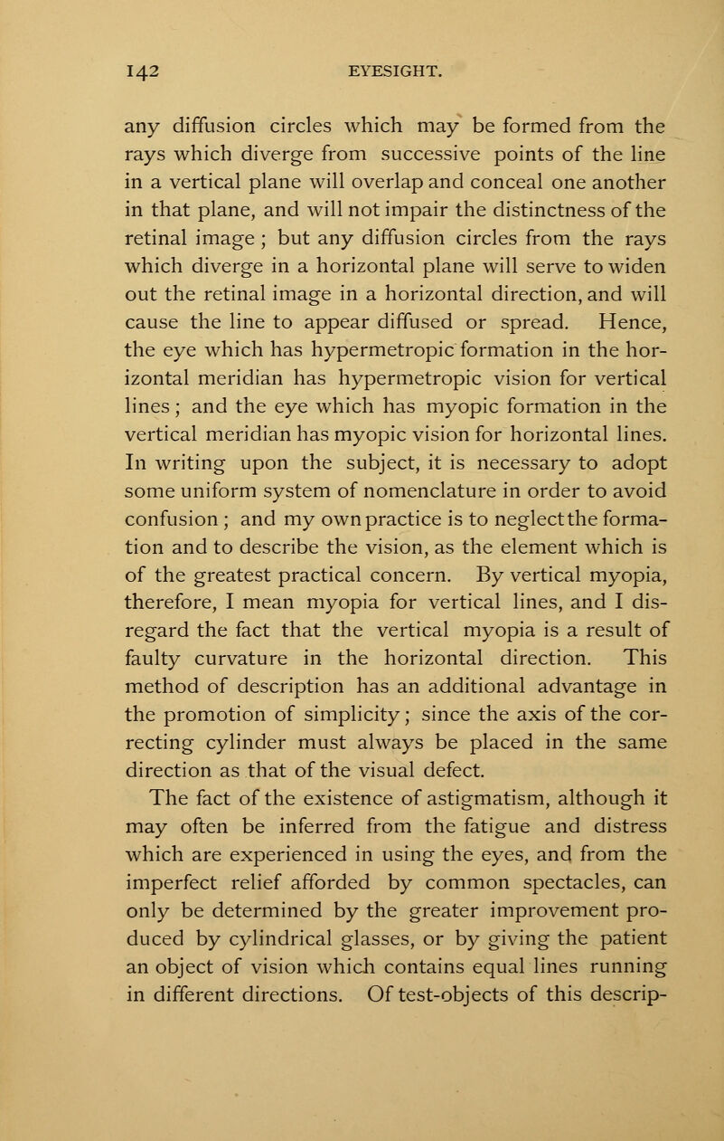 any diffusion circles which may be formed from the rays which diverge from successive points of the line in a vertical plane will overlap and conceal one another in that plane, and will not impair the distinctness of the retinal image ; but any diffusion circles from the rays which diverge in a horizontal plane will serve to widen out the retinal image in a horizontal direction, and will cause the line to appear diffused or spread. Hence, the eye which has hypermetropic formation in the hor- izontal meridian has hypermetropic vision for vertical lines; and the eye which has myopic formation in the vertical meridian has myopic vision for horizontal lines. In writing upon the subject, it is necessary to adopt some uniform system of nomenclature in order to avoid confusion ; and my own practice is to neglect the forma- tion and to describe the vision, as the element which is of the greatest practical concern. By vertical myopia, therefore, I mean myopia for vertical lines, and I dis- regard the fact that the vertical myopia is a result of faulty curvature in the horizontal direction. This method of description has an additional advantage in the promotion of simplicity; since the axis of the cor- recting cylinder must always be placed in the same direction as that of the visual defect. The fact of the existence of astigmatism, although it may often be inferred from the fatigue and distress which are experienced in using the eyes, and from the imperfect relief afforded by common spectacles, can only be determined by the greater improvement pro- duced by cylindrical glasses, or by giving the patient an object of vision which contains equal lines running in different directions. Of test-objects of this descrip-