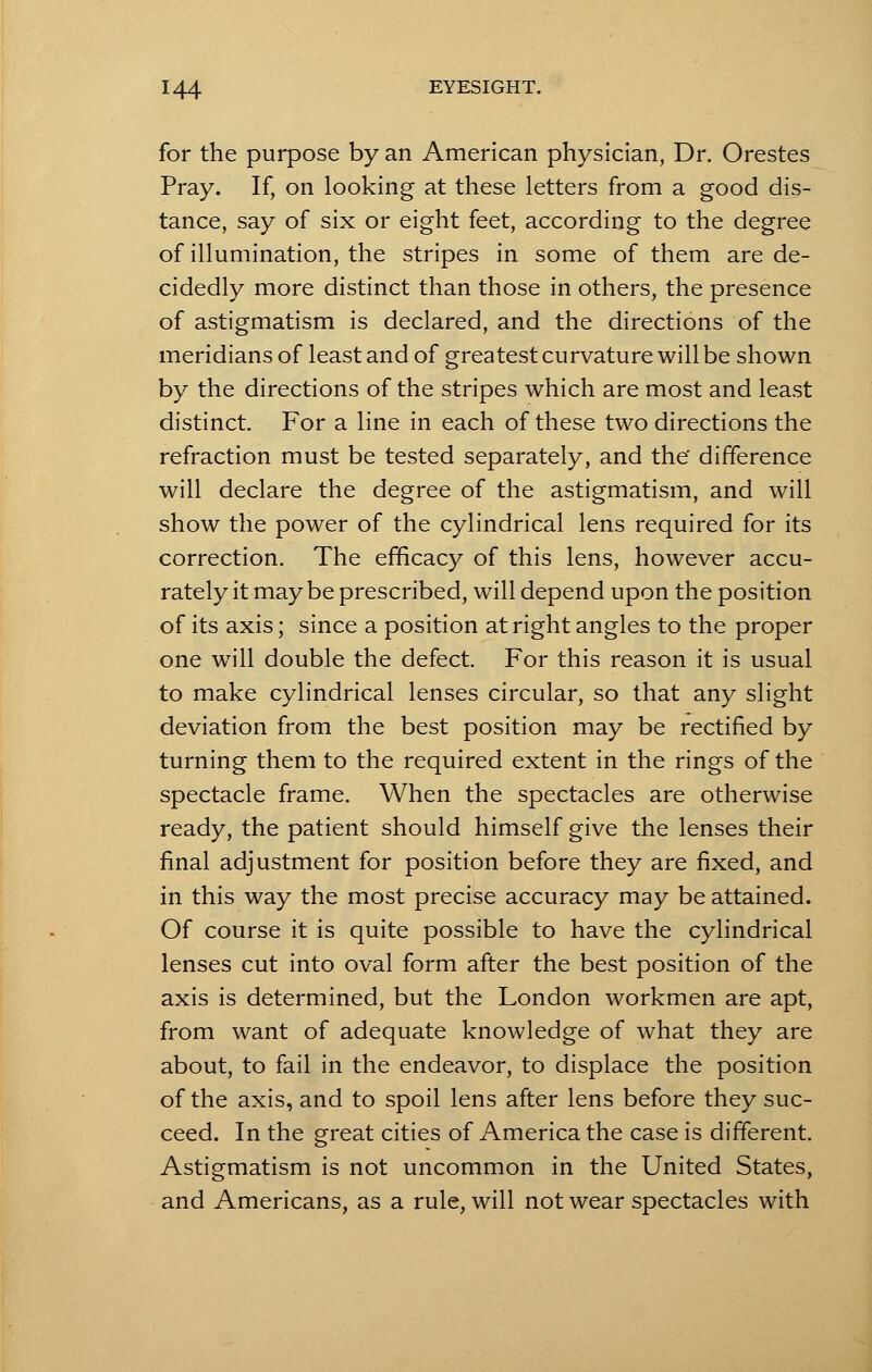 for the purpose by an American physician, Dr. Orestes Pray. If, on looking at these letters from a good dis- tance, say of six or eight feet, according to the degree of illumination, the stripes in some of them are de- cidedly more distinct than those in others, the presence of astigmatism is declared, and the directions of the meridians of least and of greatest curvature will be shown by the directions of the stripes which are most and least distinct. For a line in each of these two directions the refraction must be tested separately, and the difference will declare the degree of the astigmatism, and will show the power of the cylindrical lens required for its correction. The efficacy of this lens, however accu- rately it may be prescribed, will depend upon the position of its axis; since a position at right angles to the proper one will double the defect. For this reason it is usual to make cylindrical lenses circular, so that any slight deviation from the best position may be rectified by turning them to the required extent in the rings of the spectacle frame. When the spectacles are otherwise ready, the patient should himself give the lenses their final adjustment for position before they are fixed, and in this way the most precise accuracy may be attained. Of course it is quite possible to have the cylindrical lenses cut into oval form after the best position of the axis is determined, but the London workmen are apt, from want of adequate knowledge of what they are about, to fail in the endeavor, to displace the position of the axis, and to spoil lens after lens before they suc- ceed. In the great cities of America the case is different. Astigmatism is not uncommon in the United States, and Americans, as a rule, will not wear spectacles with