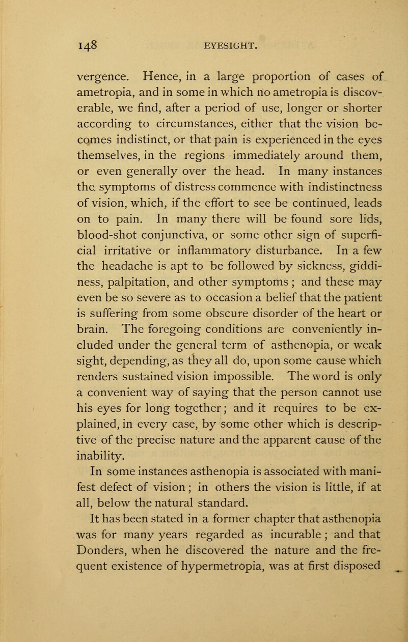 vergence. Hence, in a large proportion of cases of ametropia, and in some in which no ametropia is discov- erable, we find, after a period of use, longer or shorter according to circumstances, either that the vision be- comes indistinct, or that pain is experienced in the eyes themselves, in the regions immediately around them, or even generally over the head. In many instances the. symptoms of distress commence with indistinctness of vision, which, if the effort to see be continued, leads on to pain. In many there will be found sore lids, blood-shot conjunctiva, or some other sign of superfi- cial irritative or inflammatory disturbance. In a few the headache is apt to be followed by sickness, giddi- ness, palpitation, and other symptoms ; and these may even be so severe as to occasion a belief that the patient is suffering from some obscure disorder of the heart or brain. The foregoing conditions are conveniently in- cluded under the general term of asthenopia, or weak sight, depending, as they all do, upon some cause which renders sustained vision impossible. The word is only a convenient way of saying that the person cannot use his eyes for long together; and it requires to be ex- plained, in every case, by some other which is descrip- tive of the precise nature and the apparent cause of the inability. In some instances asthenopia is associated with mani- fest defect of vision; in others the vision is little, if at all, below the natural standard. It has been stated in a former chapter that asthenopia was for many years regarded as incurable ; and that Donders, when he discovered the nature and the fre- quent existence of hypermetropia, was at first disposed