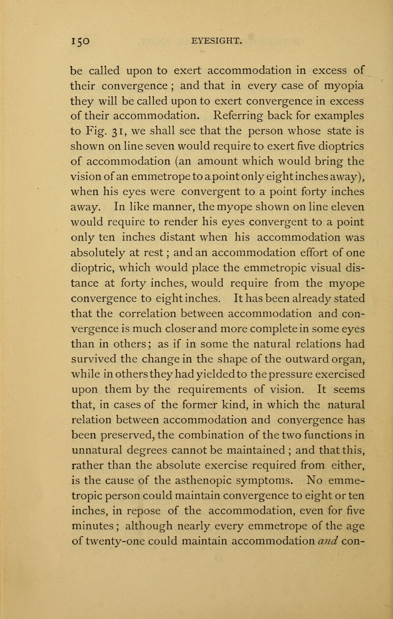be called upon to exert accommodation in excess of their convergence ; and that in every case of myopia they will be called upon to exert convergence in excess of their accommodation. Referring back for examples to Fig. 31, we shall see that the person whose state is shown on line seven would require to exert five dioptrics of accommodation (an amount which would bring the vision of an emmetrope to a point only eight inches away), when his eyes were convergent to a point forty inches away. In like manner, the myope shown on line eleven would require to render his eyes convergent to a point only ten inches distant when his accommodation was absolutely at rest; and an accommodation effort of one dioptric, which would place the emmetropic visual dis- tance at forty inches, would require from the myope convergence to eight inches. It has been already stated that the correlation between accommodation and con- vergence is much closer and more complete in some eyes than in others; as if in some the natural relations had survived the change in the shape of the outward organ, while in others they had yielded to the pressure exercised upon them by the requirements of vision. It seems that, in cases of the former kind, in which the natural relation between accommodation and convergence has been preserved, the combination of the two functions in unnatural degrees cannot be maintained ; and that this, rather than the absolute exercise required from either, is the cause of the asthenopic symptoms. No emme- tropic person could maintain convergence to eight or ten inches, in repose of the accommodation, even for five minutes; although nearly every emmetrope of the age of twenty-one could maintain accommodation and con-