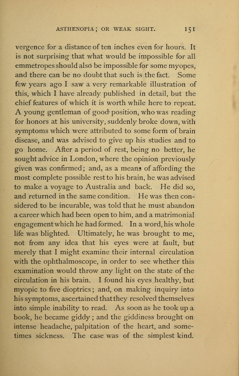 vergence for a distance of ten inches even for hours. It is not surprising that what would be impossible for all emmetropes should also be impossible for some myopes, and there can be no doubt that such is the fact. Some few years ago I saw a very remarkable illustration of this, which I have already published in detail, but the chief features of which it is worth while here to repeat. A young gentleman of good- position, who was reading for honors at his university, suddenly broke down, with symptoms which were attributed to some form of brain disease, and was advised to give up his studies and to go home. After a period of rest, being no better, he sought advice in London, where the opinion previously given was confirmed; and, as a means of affording the most complete possible rest to his brain, he was advised to make a voyage to Australia and back. He did so, and returned in the same condition. He was then con- sidered to be incurable, was told that he must abandon a career which had been open to him, and a matrimonial engagement which he had formed. In a word, his whole life was blighted. Ultimately, he was brought to me, not from any idea that his eyes were at fault, but merely that I might examine their internal circulation with the ophthalmoscope, in order to see whether this examination would throw any light on the state of the circulation in his brain. I found his eyes healthy, but myopic to five dioptrics; and, on making inquiry into his symptoms, ascertained that they resolved themselves into simple inability to read. As soon as he took up a book, he became giddy; and the giddiness brought on intense headache, palpitation of the heart, and some- times sickness. The case was of the simplest kind.