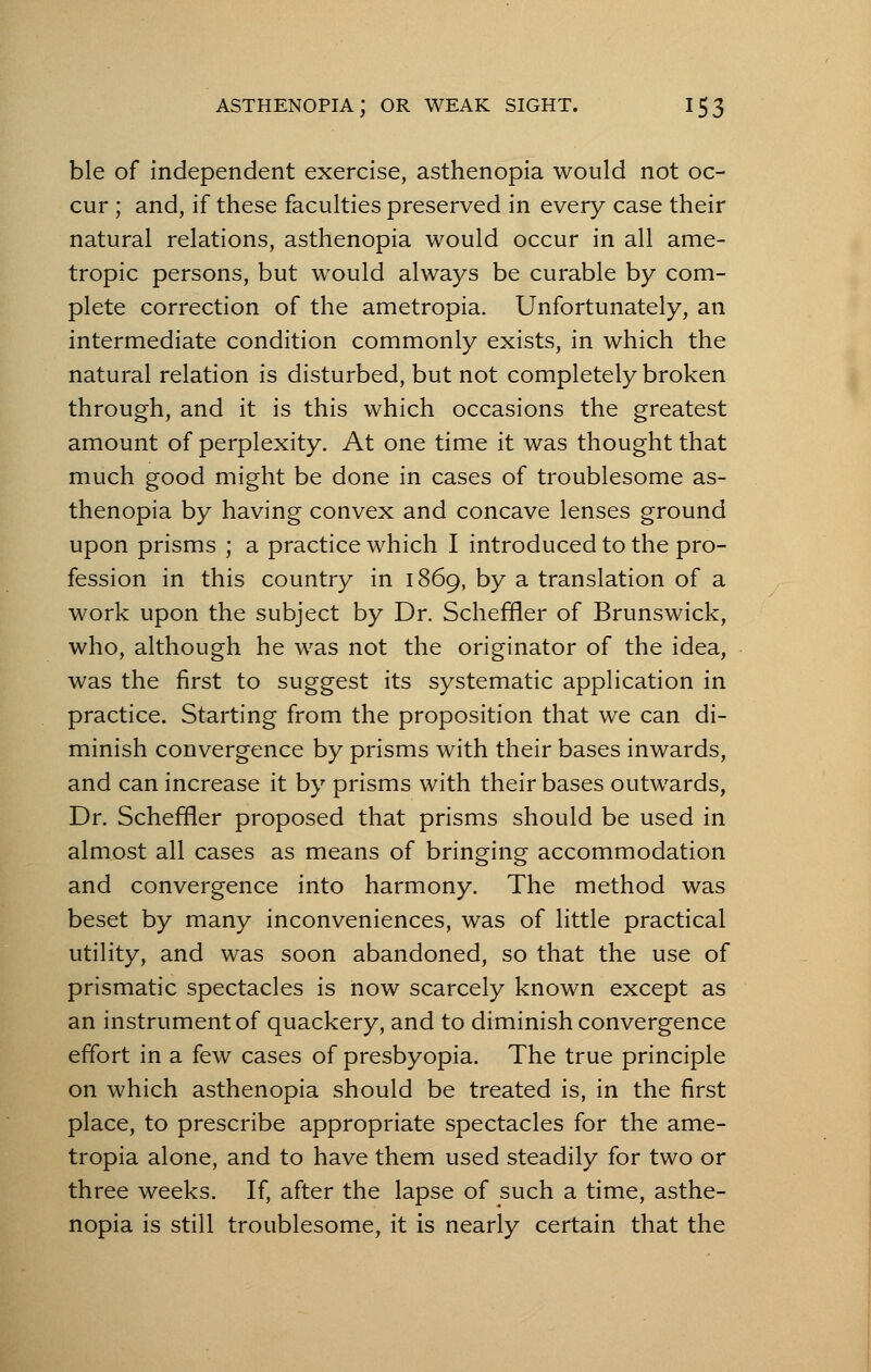 ble of independent exercise, asthenopia would not oc- cur ; and, if these faculties preserved in every case their natural relations, asthenopia would occur in all ame- tropic persons, but would always be curable by com- plete correction of the ametropia. Unfortunately, an intermediate condition commonly exists, in which the natural relation is disturbed, but not completely broken through, and it is this which occasions the greatest amount of perplexity. At one time it was thought that much good might be done in cases of troublesome as- thenopia by having convex and concave lenses ground upon prisms ; a practice which I introduced to the pro- fession in this country in 1869, by a translation of a work upon the subject by Dr. Schefrler of Brunswick, who, although he was not the originator of the idea, was the first to suggest its systematic application in practice. Starting from the proposition that we can di- minish convergence by prisms with their bases inwards, and can increase it by prisms with their bases outwards, Dr. Scheffler proposed that prisms should be used in almost all cases as means of bringing accommodation and convergence into harmony. The method was beset by many inconveniences, was of little practical utility, and was soon abandoned, so that the use of prismatic spectacles is now scarcely known except as an instrument of quackery, and to diminish convergence effort in a few cases of presbyopia. The true principle on which asthenopia should be treated is, in the first place, to prescribe appropriate spectacles for the ame- tropia alone, and to have them used steadily for two or three weeks. If, after the lapse of such a time, asthe- nopia is still troublesome, it is nearly certain that the
