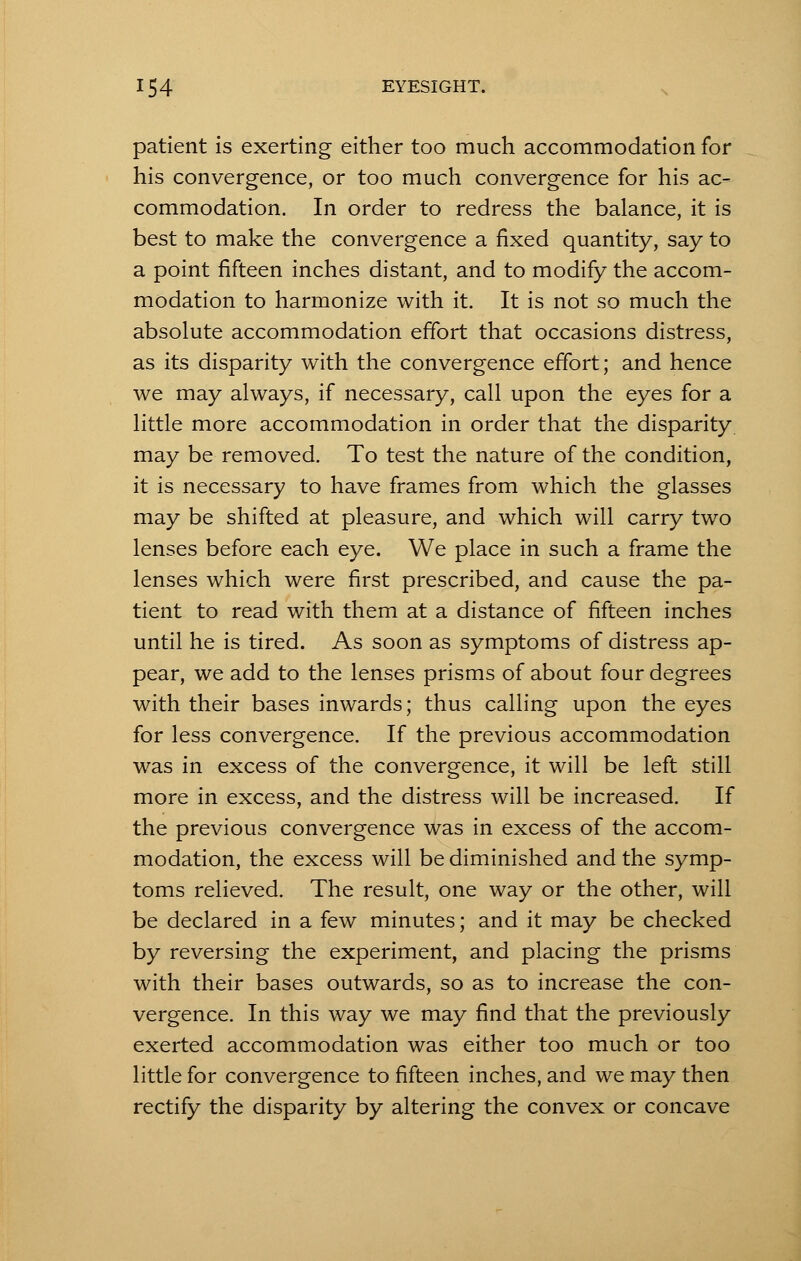 patient is exerting either too much accommodation for his convergence, or too much convergence for his ac- commodation. In order to redress the balance, it is best to make the convergence a fixed quantity, say to a point fifteen inches distant, and to modify the accom- modation to harmonize with it. It is not so much the absolute accommodation effort that occasions distress, as its disparity with the convergence effort; and hence we may always, if necessary, call upon the eyes for a little more accommodation in order that the disparity, may be removed. To test the nature of the condition, it is necessary to have frames from which the glasses may be shifted at pleasure, and which will carry two lenses before each eye. We place in such a frame the lenses which were first prescribed, and cause the pa- tient to read with them at a distance of fifteen inches until he is tired. As soon as symptoms of distress ap- pear, we add to the lenses prisms of about four degrees with their bases inwards; thus calling upon the eyes for less convergence. If the previous accommodation was in excess of the convergence, it will be left still more in excess, and the distress will be increased. If the previous convergence was in excess of the accom- modation, the excess will be diminished and the symp- toms relieved. The result, one way or the other, will be declared in a few minutes; and it may be checked by reversing the experiment, and placing the prisms with their bases outwards, so as to increase the con- vergence. In this way we may find that the previously exerted accommodation was either too much or too little for convergence to fifteen inches, and we may then rectify the disparity by altering the convex or concave