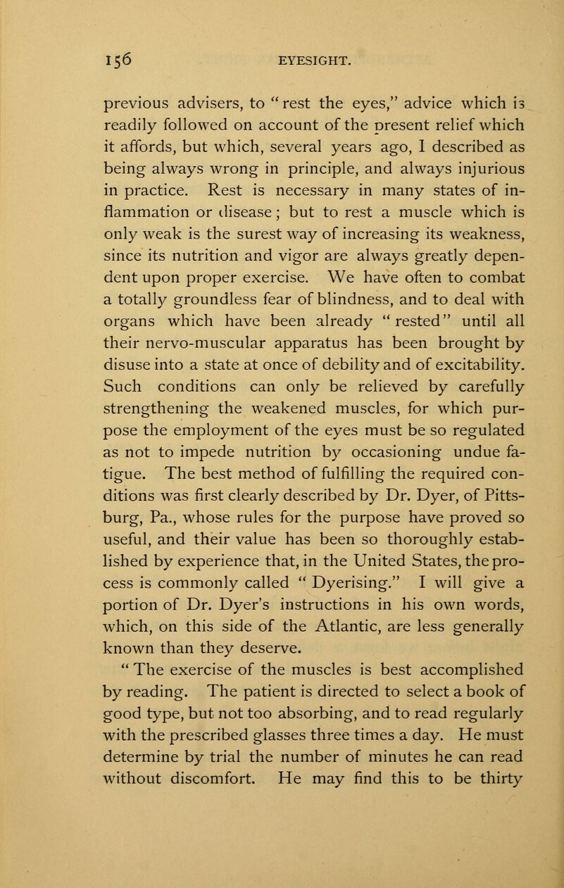 previous advisers, to  rest the eyes, advice which is readily followed on account of the present relief which it affords, but which, several years ago, 1 described as being always wrong in principle, and always injurious in practice. Rest is necessary in many states of in- flammation or disease; but to rest a muscle which is only weak is the surest way of increasing its weakness, since its nutrition and vigor are always greatly depen- dent upon proper exercise. We have often to combat a totally groundless fear of blindness, and to deal with organs which have been already rested until all their nervo-muscular apparatus has been brought by disuse into a state at once of debility and of excitability. Such conditions can only be relieved by carefully strengthening the weakened muscles, for which pur- pose the employment of the eyes must be so regulated as not to impede nutrition by occasioning undue fa- tigue. The best method of fulfilling the required con- ditions was first clearly described by Dr. Dyer, of Pitts- burg, Pa., whose rules for the purpose have proved so useful, and their value has been so thoroughly estab- lished by experience that, in the United States, the pro- cess is commonly called  Dyerising. I will give a portion of Dr. Dyer's instructions in his own words, which, on this side of the Atlantic, are less generally known than they deserve.  The exercise of the muscles is best accomplished by reading. The patient is directed to select a book of good type, but not too absorbing, and to read regularly with the prescribed glasses three times a day. He must determine by trial the number of minutes he can read without discomfort. He may find this to be thirty