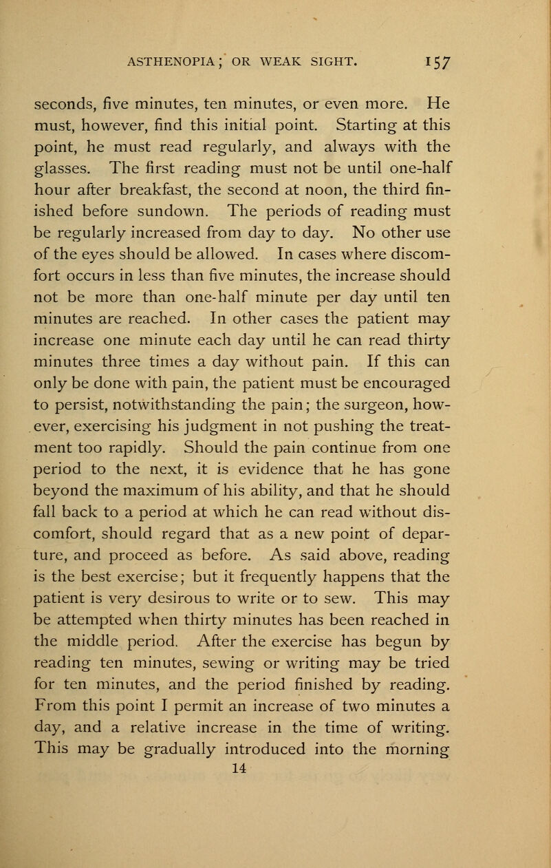 seconds, five minutes, ten minutes, or even more. He must, however, find this initial point. Starting at this point, he must read regularly, and always with the glasses. The first reading must not be until one-half hour after breakfast, the second at noon, the third fin- ished before sundown. The periods of reading must be regularly increased from day to day. No other use of the eyes should be allowed. In cases where discom- fort occurs in less than five minutes, the increase should not be more than one-half minute per day until ten minutes are reached. In other cases the patient may increase one minute each day until he can read thirty minutes three times a day without pain. If this can only be done with pain, the patient must be encouraged to persist, notwithstanding the pain; the surgeon, how- ever, exercising his judgment in not pushing the treat- ment too rapidly. Should the pain continue from one period to the next, it is evidence that he has gone beyond the maximum of his ability, and that he should fall back to a period at which he can read without dis- comfort, should regard that as a new point of depar- ture, and proceed as before. As said above, reading is the best exercise; but it frequently happens that the patient is very desirous to write or to sew. This may be attempted when thirty minutes has been reached in the middle period. After the exercise has begun by reading ten minutes, sewing or writing may be tried for ten minutes, and the period finished by reading. From this point I permit an increase of two minutes a day, and a relative increase in the time of writing. This may be gradually introduced into the morning 14
