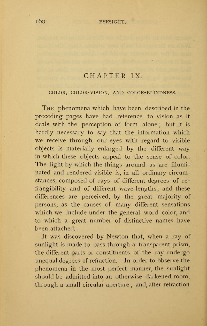 CHAPTER IX. COLOR, COLOR-VISION, AND COLOR-BLINDNESS. The phenomena which have been described in the preceding pages have had reference to vision as it deals with the perception of form alone ; but it is hardly necessary to say that the information which we receive through our eyes with regard to visible objects is materially enlarged by the different way in which these objects appeal to the sense of color. The light by which the things around us are illumi- nated and rendered visible is, in all ordinary circum- stances, composed of rays of different degrees of re- frangibility and of different wave-lengths; and these differences are perceived, by the great majority of persons, as the causes of many different sensations which we include under the general word color, and to which a great number of distinctive names have been attached. It was discovered by Newton that, when a ray of sunlight is made to pass through a transparent prism, the different parts or constituents of the ray undergo unequal degrees of refraction. In order to observe the phenomena in the most perfect manner, the sunlight should be admitted into an otherwise darkened room, through a small circular aperture; and, after refraction