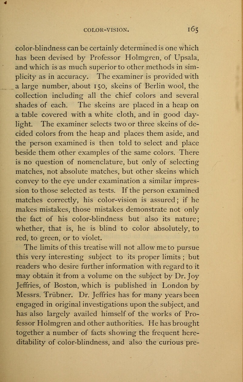 color-blindness can be certainly determined is one which has been devised by Professor Holmgren, of Upsala, and which is as much superior to other methods in sim- plicity as in accuracy. The examiner is provided with a large number, about 150, skeins of Berlin wool, the collection including all the chief colors and several shades of each. The skeins are placed in a heap on a table covered with a white cloth, and in good day- light. The examiner selects two or three skeins of de- cided colors from the heap and places them aside, and the person examined is then told to select and place beside them other examples of the same colors. There is no question of nomenclature, but only of selecting matches, not absolute matches, but other skeins which convey to the eye under examination a similar impres- sion to those selected as tests. If the person examined matches correctly, his color-vision is assured; if he makes mistakes, those mistakes demonstrate not only the fact of his color-blindness but also its nature; whether, that is, he is blind to color absolutely, to red, to green, or to violet. The limits of this treatise will not allow me to pursue this very interesting subject to its proper limits ; but readers who desire further information with regard to it may obtain it from a volume on the subject by Dr. Joy Jeffries, of Boston, which is published in London by Messrs. Triibner. Dr. Jeffries has for many years been engaged in original investigations upon the subject, and has also largely availed himself of the works of Pro- fessor Holmgren and other authorities. He has brought together a number of facts showing the frequent here- ditability of color-blindness, and also the curious pre-