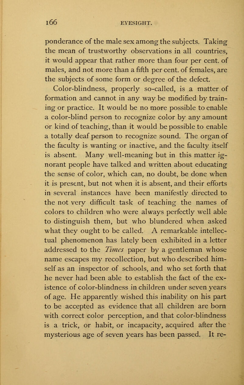 ponderance of the male sex among the subjects. Taking the mean of trustworthy observations in all countries, it would appear that rather more than four per cent, of males, and not more than a fifth per cent, of females, are the subjects of some form or degree of the defect. Color-blindness, properly so-called, is a matter of formation and cannot in any way be modified by train- ing or practice. It would be no more possible to enable a color-blind person to recognize color by any amount or kind of teaching, than it would be possible to enable a totally deaf person to recognize sound. The organ of the faculty is wanting or inactive, and the faculty itself is absent. Many well-meaning but in this matter ig- norant people have talked and written about educating the sense of color, which can, no doubt, be done when it is present, but not when it is absent, and their efforts in several instances have been manifestly directed to the not very difficult task of teaching the names of colors to children who were always perfectly well able to distinguish them, but who blundered when asked what they ought to be called. A remarkable intellec- tual phenomenon has lately been exhibited in a letter addressed to the Times paper by a gentleman whose name escapes my recollection, but who described him- self as an inspector of schools, and who set forth that he never had been able to establish the fact of the ex- istence of color-blindness in children under seven years of age. He apparently wished this inability on his part to be accepted as evidence that all children are born with correct color perception, and that color-blindness is a trick, or habit, or incapacity, acquired after the mysterious age of seven years has been passed. It re-