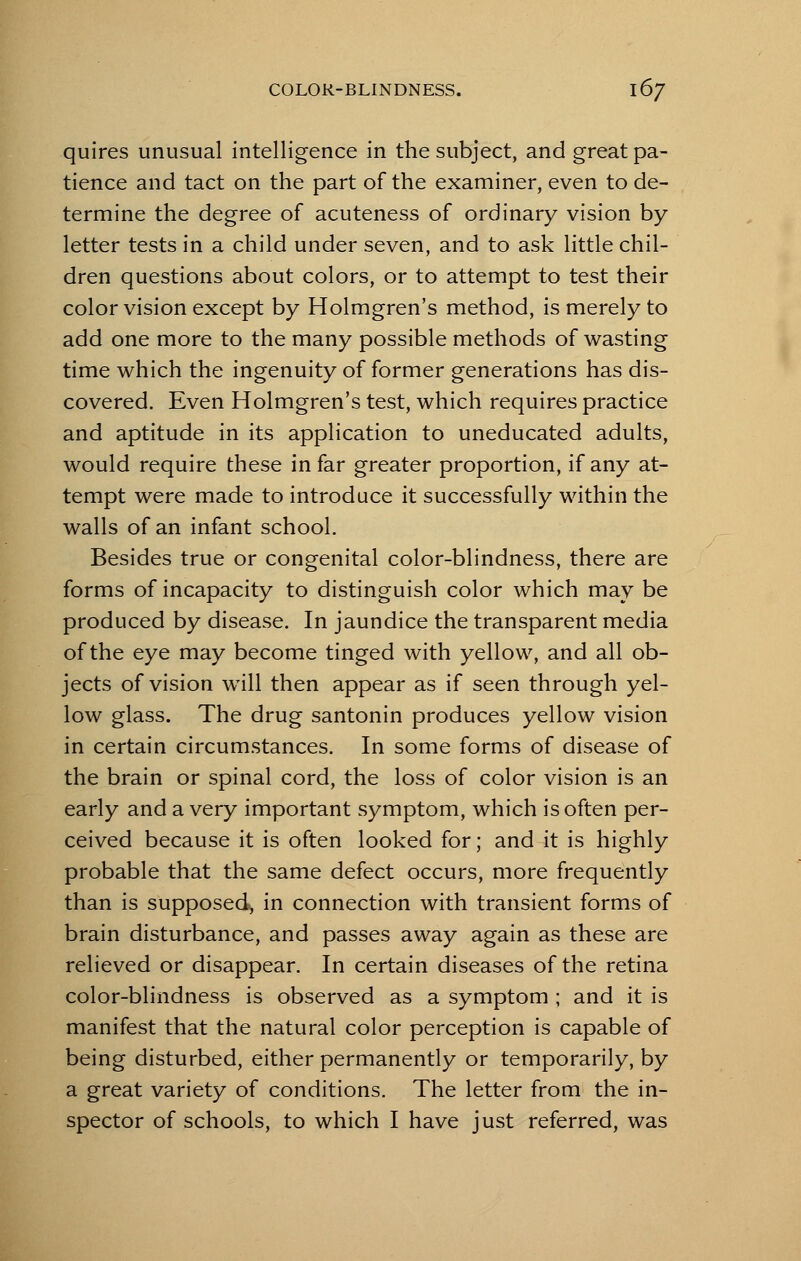 quires unusual intelligence in the subject, and great pa- tience and tact on the part of the examiner, even to de- termine the degree of acuteness of ordinary vision by letter tests in a child under seven, and to ask little chil- dren questions about colors, or to attempt to test their color vision except by Holmgren's method, is merely to add one more to the many possible methods of wasting time which the ingenuity of former generations has dis- covered. Even Holmgren's test, which requires practice and aptitude in its application to uneducated adults, would require these in far greater proportion, if any at- tempt were made to introduce it successfully within the walls of an infant school. Besides true or congenital color-blindness, there are forms of incapacity to distinguish color which may be produced by disease. In jaundice the transparent media of the eye may become tinged with yellow, and all ob- jects of vision will then appear as if seen through yel- low glass. The drug santonin produces yellow vision in certain circumstances. In some forms of disease of the brain or spinal cord, the loss of color vision is an early and a very important symptom, which is often per- ceived because it is often looked for; and it is highly probable that the same defect occurs, more frequently than is supposed; in connection with transient forms of brain disturbance, and passes away again as these are relieved or disappear. In certain diseases of the retina color-blindness is observed as a symptom ; and it is manifest that the natural color perception is capable of being disturbed, either permanently or temporarily, by a great variety of conditions. The letter from the in- spector of schools, to which I have just referred, was