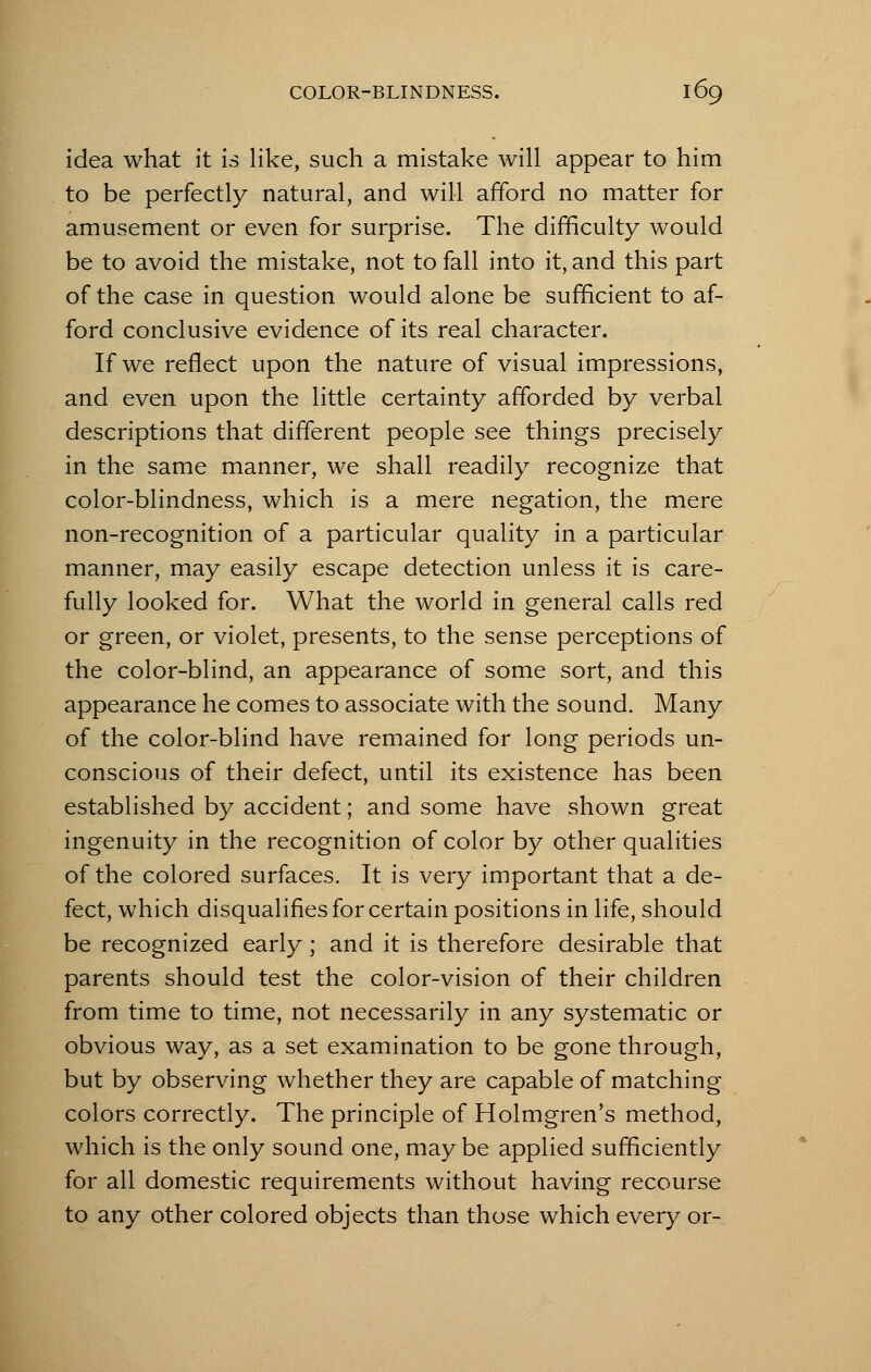 idea what it is like, such a mistake will appear to him to be perfectly natural, and will afford no matter for amusement or even for surprise. The difficulty would be to avoid the mistake, not to fall into it, and this part of the case in question would alone be sufficient to af- ford conclusive evidence of its real character. If we reflect upon the nature of visual impressions, and even upon the little certainty afforded by verbal descriptions that different people see things precisely in the same manner, we shall readily recognize that color-blindness, which is a mere negation, the mere non-recognition of a particular quality in a particular manner, may easily escape detection unless it is care- fully looked for. What the world in general calls red or green, or violet, presents, to the sense perceptions of the color-blind, an appearance of some sort, and this appearance he comes to associate with the sound. Many of the color-blind have remained for long periods un- conscious of their defect, until its existence has been established by accident; and some have shown great ingenuity in the recognition of color by other qualities of the colored surfaces. It is very important that a de- fect, which disqualifies for certain positions in life, should be recognized early; and it is therefore desirable that parents should test the color-vision of their children from time to time, not necessarily in any systematic or obvious way, as a set examination to be gone through, but by observing whether they are capable of matching colors correctly. The principle of Holmgren's method, which is the only sound one, may be applied sufficiently for all domestic requirements without having recourse to any other colored objects than those which every or-