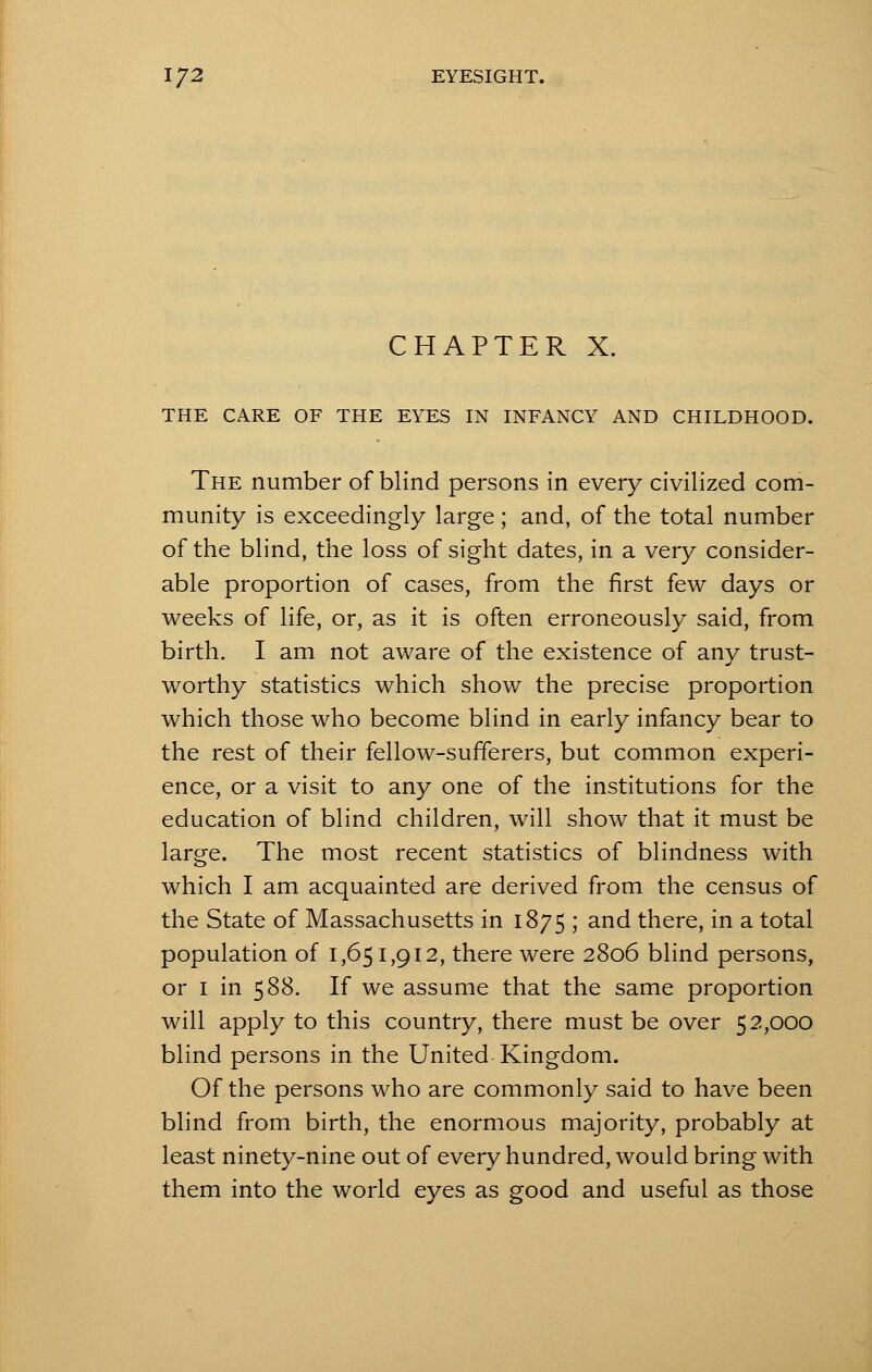 CHAPTER X. THE CARE OF THE EYES IN INFANCY AND CHILDHOOD. The number of blind persons in every civilized com- munity is exceedingly large; and, of the total number of the blind, the loss of sight dates, in a very consider- able proportion of cases, from the first few days or weeks of life, or, as it is often erroneously said, from birth. I am not aware of the existence of any trust- worthy statistics which show the precise proportion which those who become blind in early infancy bear to the rest of their fellow-sufferers, but common experi- ence, or a visit to any one of the institutions for the education of blind children, will show that it must be large. The most recent statistics of blindness with which I am acquainted are derived from the census of the State of Massachusetts in 1875 ; and there, in a total population of 1,651,912, there were 2806 blind persons, or 1 in 588. If we assume that the same proportion will apply to this country, there must be over 52,000 blind persons in the United Kingdom. Of the persons who are commonly said to have been blind from birth, the enormous majority, probably at least ninety-nine out of every hundred, would bring with them into the world eyes as good and useful as those