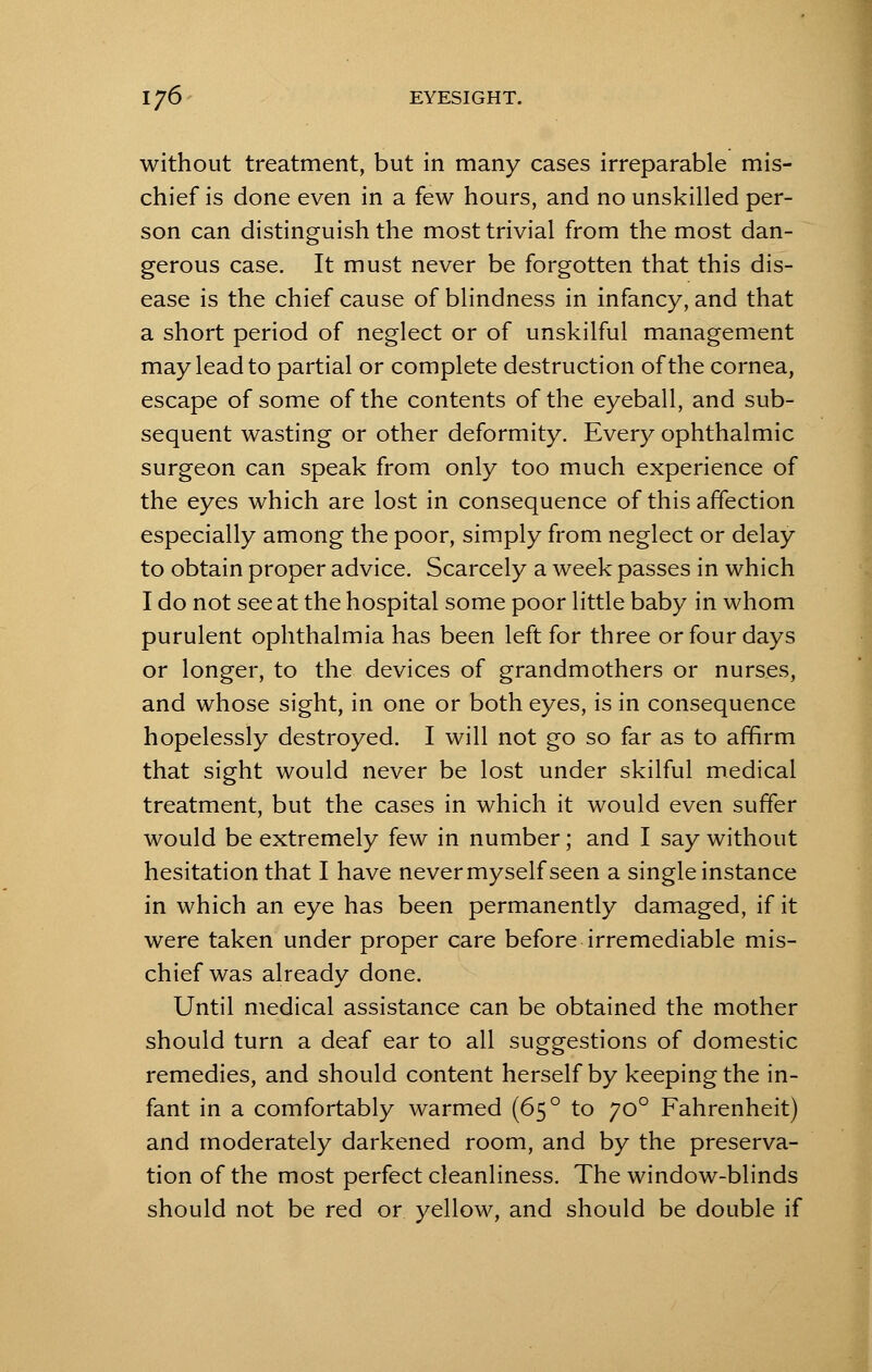 without treatment, but in many cases irreparable mis- chief is done even in a few hours, and no unskilled per- son can distinguish the most trivial from the most dan- gerous case. It must never be forgotten that this dis- ease is the chief cause of blindness in infancy, and that a short period of neglect or of unskilful management may lead to partial or complete destruction of the cornea, escape of some of the contents of the eyeball, and sub- sequent wasting or other deformity. Every ophthalmic surgeon can speak from only too much experience of the eyes which are lost in consequence of this affection especially among the poor, simply from neglect or delay to obtain proper advice. Scarcely a week passes in which I do not see at the hospital some poor little baby in whom purulent ophthalmia has been left for three or four days or longer, to the devices of grandmothers or nurses, and whose sight, in one or both eyes, is in consequence hopelessly destroyed. I will not go so far as to affirm that sight would never be lost under skilful medical treatment, but the cases in which it would even suffer would be extremely few in number; and I say without hesitation that I have never myself seen a single instance in which an eye has been permanently damaged, if it were taken under proper care before irremediable mis- chief was already done. Until medical assistance can be obtained the mother should turn a deaf ear to all suggestions of domestic remedies, and should content herself by keeping the in- fant in a comfortably warmed (65 ° to jo° Fahrenheit) and moderately darkened room, and by the preserva- tion of the most perfect cleanliness. The window-blinds should not be red or yellow, and should be double if