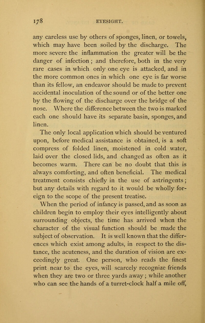 any careless use by others of sponges, linen, or towels, which may have been soiled by the discharge. The more severe the inflammation the greater will be the danger of infection ; and therefore, both in the very rare cases in which only one eye is attacked, and in the more common ones in which one eye is far worse than its fellow, an endeavor should be made to prevent accidental inoculation of the sound or of the better one by the flowing of the discharge over the bridge of the nose. Where the difference between the two is marked each one should have its separate basin, sponges, and linen. The only local application which should be ventured upon, before medical assistance is obtained, is a soft compress of folded linen, moistened in cold water, laid over the closed lids, and changed as often as it becomes warm. There can be no doubt that this is always comforting, and often beneficial. The medical treatment consists chiefly in the use of astringents; but any details with regard to it would be wholly for- eign to the scope of the present treatise. When the period of infancy is passed, and as soon as children begin to employ their eyes intelligently about surrounding objects, the time has arrived when the character of the visual function should be made the subject of observation. It is well known that the differ- ences which exist among adults, in respect to the dis- tance, the acuteness, and the duration of vision are ex- ceedingly great. One person, who reads the finest print near to the eyes, will scarcely recognize friends when they are two or three yards away; while another who can see the hands of a turret-clock half a mile off,