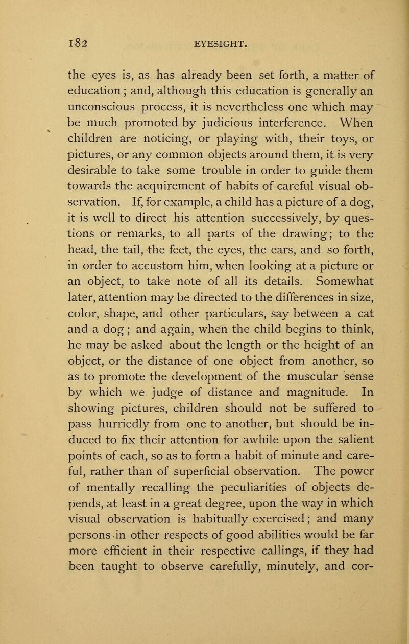 the eyes is, as has already been set forth, a matter of education ; and, although this education is generally an unconscious process, it is nevertheless one which may be much promoted by judicious interference. When children are noticing, or playing with, their toys, or pictures, or any common objects around them, it is very desirable to take some trouble in order to guide them towards the acquirement of habits of careful visual ob- servation. If, for example, a child has a picture of a dog, it is well to direct his attention successively, by ques- tions or remarks, to all parts of the drawing; to the head, the tail, the feet, the eyes, the ears, and so forth, in order to accustom him, when looking at a picture or an object, to take note of all its details. Somewhat later, attention may be directed to the differences in size, color, shape, and other particulars, say between a cat and a dog; and again, when the child begins to think, he may be asked about the length or the height of an object, or the distance of one object from another, so as to promote the development of the muscular sense by which we judge of distance and magnitude. In showing pictures, children should not be suffered to pass hurriedly from one to another, but should be in- duced to fix their attention for awhile upon the salient points of each, so as to form a habit of minute and care- ful, rather than of superficial observation. The power of mentally recalling the peculiarities of objects de- pends, at least in a great degree, upon the way in which visual observation is habitually exercised; and many persons -in other respects of good abilities would be far more efficient in their respective callings, if they had been taught to observe carefully, minutely, and cor-
