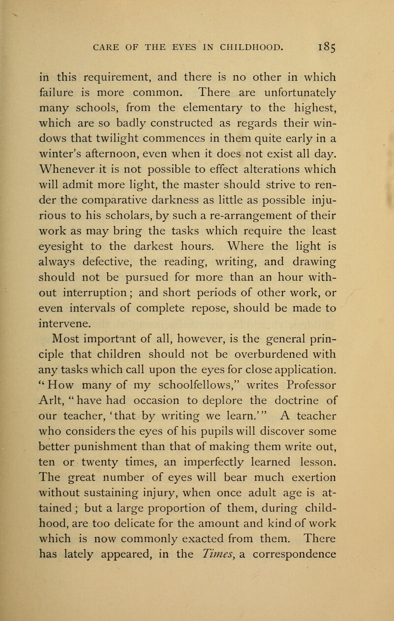 in this requirement, and there is no other in which failure is more common. There are unfortunately many schools, from the elementary to the highest, which are so badly constructed as regards their win- dows that twilight commences in them quite early in a winter's afternoon, even when it does not exist all day. Whenever it is not possible to effect alterations which will admit more light, the master should strive to ren- der the comparative darkness as little as possible inju- rious to his scholars, by such a re-arrangement of their work as may bring the tasks which require the least eyesight to the darkest hours. Where the light is always defective, the reading, writing, and drawing should not be pursued for more than an hour with- out interruption; and short periods of other work, or even intervals of complete repose, should be made to intervene. Most important of all, however, is the general prin- ciple that children should not be overburdened with any tasks which call upon the eyes for close application.  How many of my schoolfellows/' writes Professor Arlt,  have had occasion to deplore the doctrine of our teacher, 'that by writing we learn.' A teacher who considers the eyes of his pupils will discover some better punishment than that of making them write out, ten or twenty times, an imperfectly learned lesson. The great number of eyes will bear much exertion without sustaining injury, when once adult age is at- tained ; but a large proportion of them, during child- hood, are too delicate for the amount and kind of work which is now commonly exacted from them. There has lately appeared, in the Times, a correspondence