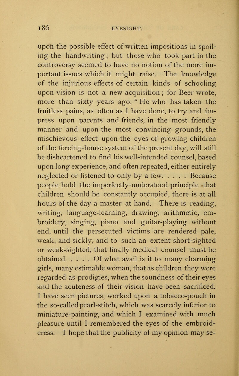 upon the possible effect of written impositions in spoil- ing the handwriting; but those who took part in the controversy seemed to have no notion of the more im- portant issues which it might raise. The knowledge of the injurious effects of certain kinds of schooling upon vision is not a new acquisition; for Beer wrote, more than sixty years ago,  He who has taken the fruitless pains, as often as I have done, to try and im- press upon parents and friends, in the most friendly manner and upon the most convincing grounds, the mischievous effect upon the eyes of growing children of the forcing-house system of the present day, will still be disheartened to find his well-intended counsel, based upon long experience, and often repeated, either entirely neglected or listened to only by a few Because people hold the imperfectly-understood principle .that children should be constantly occupied, there is at all hours of the day a master at hand. There is reading, writing, language-learning, drawing, arithmetic, em- broidery, singing, piano and guitar-playing without end, until the persecuted victims are rendered pale, weak, and sickly, and to such an extent short-sighted or weak-sighted, that finally medical counsel must be obtained Of what avail is it to many charming girls, many estimable woman, that as children they were regarded as prodigies, when the soundness of their eyes and the acuteness of their vision have been sacrificed. I have seen pictures, worked upon a tobacco-pouch in the so-called pearl-stitch, which was scarcely inferior to miniature-painting, and which I examined with much pleasure until I remembered the eyes of the embroid- eress. I hope that the publicity of my opinion may se-
