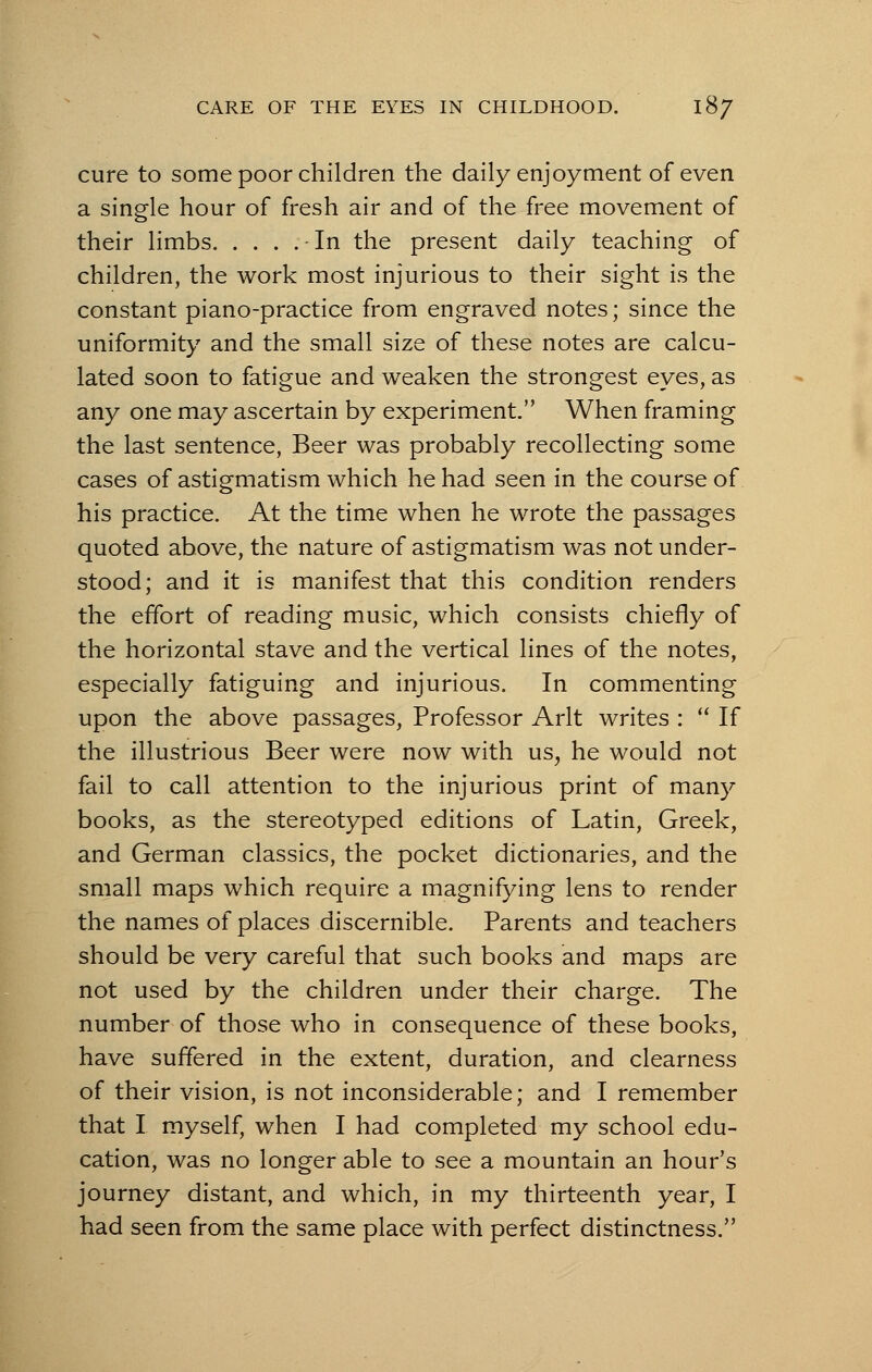 cure to some poor children the daily enjoyment of even a single hour of fresh air and of the free movement of their limbs - In the present daily teaching of children, the work most injurious to their sight is the constant piano-practice from engraved notes; since the uniformity and the small size of these notes are calcu- lated soon to fatigue and weaken the strongest eyes, as any one may ascertain by experiment. When framing the last sentence, Beer was probably recollecting some cases of astigmatism which he had seen in the course of his practice. At the time when he wrote the passages quoted above, the nature of astigmatism was not under- stood; and it is manifest that this condition renders the effort of reading music, which consists chiefly of the horizontal stave and the vertical lines of the notes, especially fatiguing and injurious. In commenting upon the above passages, Professor Arlt writes :  If the illustrious Beer were now with us, he would not fail to call attention to the injurious print of many books, as the stereotyped editions of Latin, Greek, and German classics, the pocket dictionaries, and the small maps which require a magnifying lens to render the names of places discernible. Parents and teachers should be very careful that such books and maps are not used by the children under their charge. The number of those who in consequence of these books, have suffered in the extent, duration, and clearness of their vision, is not inconsiderable; and I remember that I myself, when I had completed my school edu- cation, was no longer able to see a mountain an hour's journey distant, and which, in my thirteenth year, I had seen from the same place with perfect distinctness.