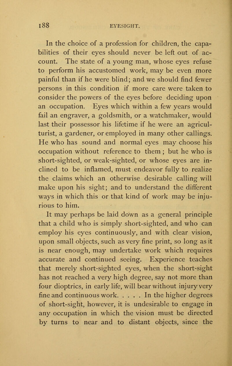 In the choice of a profession for children, the capa- bilities of their eyes should never be left out of ac- count. The state of a young man, whose eyes refuse to perform his accustomed work, may be even more painful than if he were blind; and we should find fewer persons in this condition if more care were taken to consider the powers of the eyes before deciding upon an occupation. Eyes which within a few years would fail an engraver, a goldsmith, or a watchmaker, would last their possessor his lifetime if he were an agricul- turist, a gardener, or employed in many other callings. He who has sound and normal eyes may choose his occupation without reference to them ; but he who is short-sighted, or weak-sighted, or whose eyes are in- clined to be inflamed, must endeavor fully to realize the claims which an otherwise desirable calling will make upon his sight; and to understand the different ways in which this or that kind of work may be inju- rious to him. It may perhaps be laid down as a general principle that a child who is simply short-sighted, and who can employ his eyes continuously, and with clear vision, upon small objects, such as very fine print, so long as it is near enough, may undertake work which requires accurate and continued seeing. Experience teaches that merely short-sighted eyes, when the short-sight has not reached a very high degree, say not more than four dioptrics, in early life, will bear without injury very fine and continuous work In the higher degrees of short-sight, however, it is undesirable to engage in any occupation in which the vision must be directed by turns to near and to distant objects, since the