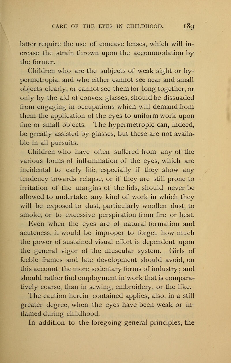 latter require the use of concave lenses, which will in- crease the strain thrown upon the accommodation by the former. Children who are the subjects of weak sight or hy- permetropia, and who either cannot see near and small objects clearly, or cannot see them for long together, or only by the aid of convex glasses, should be dissuaded from engaging in occupations which will demand from them the application of the eyes to uniform work upon fine or small objects. The hypermetropic can, indeed, be greatly assisted by glasses, but these are not availa- ble in all pursuits. Children who have often suffered from any of the various forms of inflammation of the eyes, which are incidental to early life, especially if they show any tendency towards relapse, or if they are still prone to irritation of the margins of the lids, should never be allowed to undertake any kind of work in which they will be exposed to dust, particularly woollen dust, to smoke, or to excessive perspiration from fire or heat. Even when the eyes are of natural formation and acuteness, it would be improper to forget how much the power of sustained visual effort is dependent upon the general vigor of the muscular system. Girls of feeble frames and late development should avoid, on this account, the more sedentary forms of industry; and should rather find employment in work that is compara- tively coarse, than in sewing, embroidery, or the like. The caution herein contained applies, also, in a still greater degree, when the eyes have been weak or in- flamed during childhood. In addition to the foregoing general principles, the