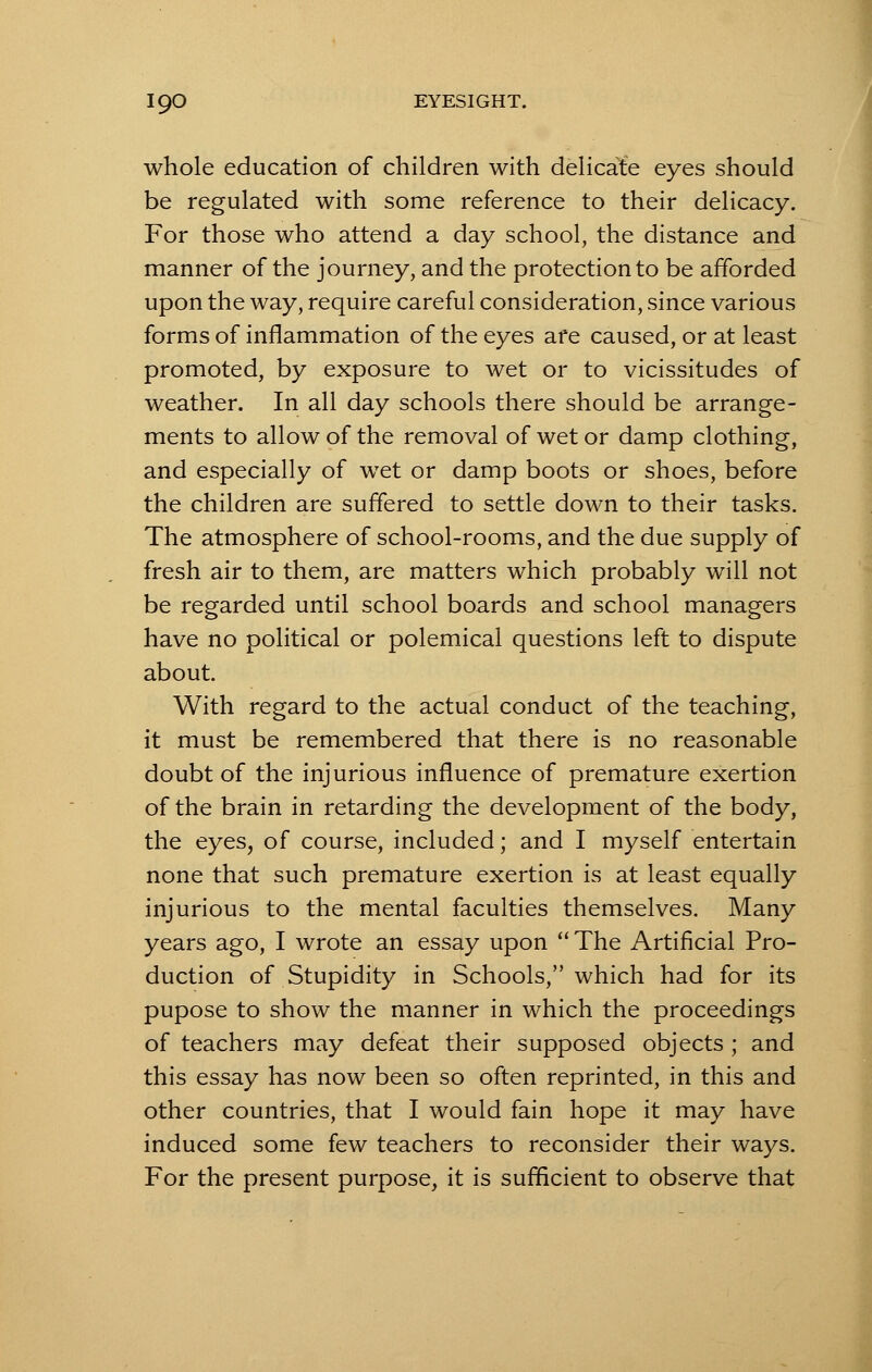 whole education of children with delicate eyes should be regulated with some reference to their delicacy. For those who attend a day school, the distance and manner of the journey, and the protection to be afforded upon the way, require careful consideration, since various forms of inflammation of the eyes are caused, or at least promoted, by exposure to wet or to vicissitudes of weather. In all day schools there should be arrange- ments to allow of the removal of wet or damp clothing, and especially of wet or damp boots or shoes, before the children are suffered to settle down to their tasks. The atmosphere of school-rooms, and the due supply of fresh air to them, are matters which probably will not be regarded until school boards and school managers have no political or polemical questions left to dispute about. With regard to the actual conduct of the teaching, it must be remembered that there is no reasonable doubt of the injurious influence of premature exertion of the brain in retarding the development of the body, the eyes, of course, included; and I myself entertain none that such premature exertion is at least equally injurious to the mental faculties themselves. Many years ago, I wrote an essay upon The Artificial Pro- duction of Stupidity in Schools, which had for its pupose to show the manner in which the proceedings of teachers may defeat their supposed objects ; and this essay has now been so often reprinted, in this and other countries, that I would fain hope it may have induced some few teachers to reconsider their ways. For the present purpose, it is sufficient to observe that