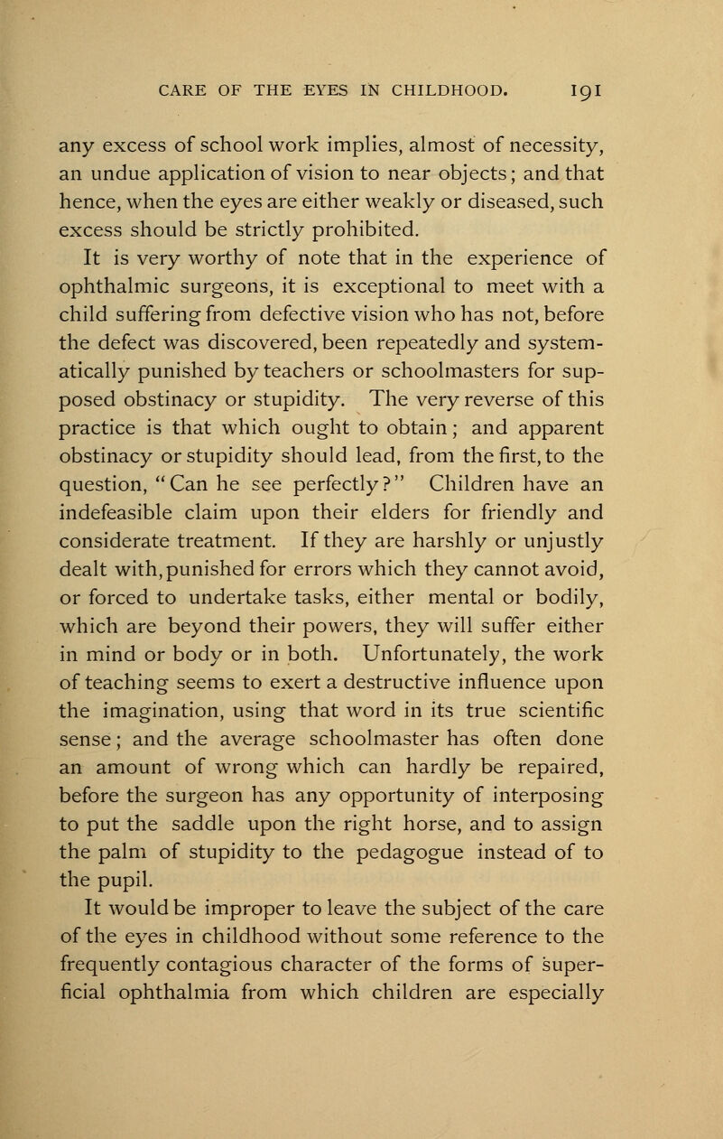 any excess of school work implies, almost of necessity, an undue application of vision to near objects; and that hence, when the eyes are either weakly or diseased, such excess should be strictly prohibited. It is very worthy of note that in the experience of ophthalmic surgeons, it is exceptional to meet with a child suffering from defective vision who has not, before the defect was discovered, been repeatedly and system- atically punished by teachers or schoolmasters for sup- posed obstinacy or stupidity. The very reverse of this practice is that which ought to obtain; and apparent obstinacy or stupidity should lead, from the first, to the question, Can he see perfectly? Children have an indefeasible claim upon their elders for friendly and considerate treatment. If they are harshly or unjustly dealt with, punished for errors which they cannot avoid, or forced to undertake tasks, either mental or bodily, which are beyond their powers, they will suffer either in mind or body or in both. Unfortunately, the work of teaching seems to exert a destructive influence upon the imagination, using that word in its true scientific sense; and the average schoolmaster has often done an amount of wrong which can hardly be repaired, before the surgeon has any opportunity of interposing to put the saddle upon the right horse, and to assign the palm of stupidity to the pedagogue instead of to the pupil. It would be improper to leave the subject of the care of the eyes in childhood without some reference to the frequently contagious character of the forms of super- ficial ophthalmia from which children are especially