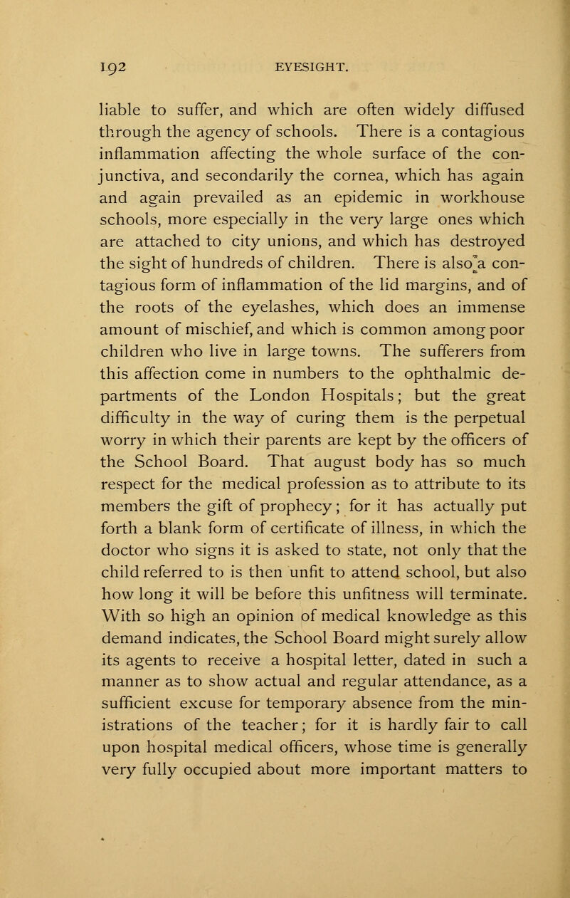 liable to suffer, and which are often widely diffused through the agency of schools. There is a contagious inflammation affecting the whole surface of the con- junctiva, and secondarily the cornea, which has again and again prevailed as an epidemic in workhouse schools, more especially in the very large ones which are attached to city unions, and which has destroyed the sight of hundreds of children. There is also^a con- tagious form of inflammation of the lid margins, and of the roots of the eyelashes, which does an immense amount of mischief, and which is common among poor children who live in large towns. The sufferers from this affection come in numbers to the ophthalmic de- partments of the London Hospitals; but the great difficulty in the way of curing them is the perpetual worry in which their parents are kept by the officers of the School Board. That august body has so much respect for the medical profession as to attribute to its members the gift of prophecy; for it has actually put forth a blank form of certificate of illness, in which the doctor who signs it is asked to state, not only that the child referred to is then unfit to attend school, but also how long it will be before this unfitness will terminate. With so high an opinion of medical knowledge as this demand indicates, the School Board might surely allow its agents to receive a hospital letter, dated in such a manner as to show actual and regular attendance, as a sufficient excuse for temporary absence from the min- istrations of the teacher; for it is hardly fair to call upon hospital medical officers, whose time is generally very fully occupied about more important matters to