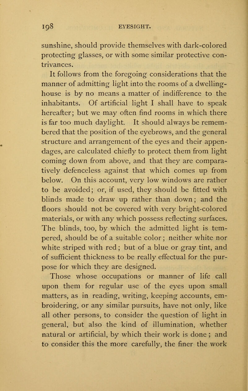 sunshine, should provide themselves with dark-colored protecting glasses, or with some similar protective con- trivances. It follows from the foregoing considerations that the manner of admitting light into the rooms of a dwelling- house is by no means a matter of indifference to the inhabitants. Of artificial light I shall have to speak hereafter; but we may often find rooms in which there is far too much daylight. It should always be remem- bered that the position of the eyebrows, and the general structure and arrangement of the eyes and their appen- dages, are calculated chiefly to protect them from light coming down from above, and that they are compara- tively defenceless against that which comes up from below. On this account, very low windows are rather to be avoided; or, if used, they should be fitted with blinds made to draw up rather than down; and the floors should not be covered with very bright-colored materials, or with any which possess reflecting surfaces. The blinds, too, by which the admitted light is tem- pered, should be of a suitable color; neither white nor white striped with red; but of a blue or gray tint, and of sufficient thickness to be really effectual for the pur- pose for which they are designed. Those whose occupations or manner of life call upon them for regular use of the eyes upon small matters, as in reading, writing, keeping accounts, em- broidering, or any similar pursuits, have not only, like all other persons, to consider the question of light in general, but also the kind of illumination, whether natural or artificial, by which their work is done ; and to consider this the more carefully, the finer the work