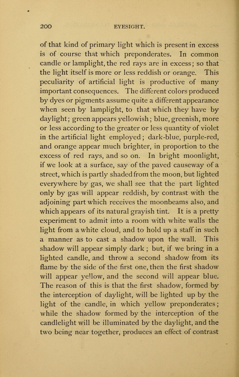of that kind of primary light which is present in excess is of course that which preponderates. In common candle or lamplight, the red rays are in excess; so that the light itself is more or less reddish or orange. This peculiarity of artificial light is productive of many important consequences. The different colors produced by dyes or pigments assume quite a different appearance when seen by lamplight, to that which they have by daylight; green appears yellowish; blue, greenish, more or less according to the greater or less quantity of violet in the artificial light employed; dark-blue, purple-red, and orange appear much brighter, in proportion to the excess of red rays, and so on. In bright moonlight, if we look at a surface, say of the paved causeway of a street, which is partly shaded from the moon, but lighted everywhere by gas, we shall see that the part lighted only by gas will appear reddish, by contrast with the adjoining part which receives the moonbeams also, and which appears of its natural grayish tint. It is a pretty experiment to admit into a room with white walls the light from a white cloud, and to hold up a staff in such a manner as to cast a shadow upon the wall. This shadow will appear simply dark ; but, if we bring in a lighted candle, and throw a second shadow from its flame by the side of the first one, then the first shadow will appear yellow, and the second will appear blue. The reason of this is that the first shadow, formed by the interception of daylight, will be lighted up by the light of the candle, in which yellow preponderates; while the shadow formed by the interception of the candlelight will be illuminated by the daylight, and the two being near together, produces an effect of contrast