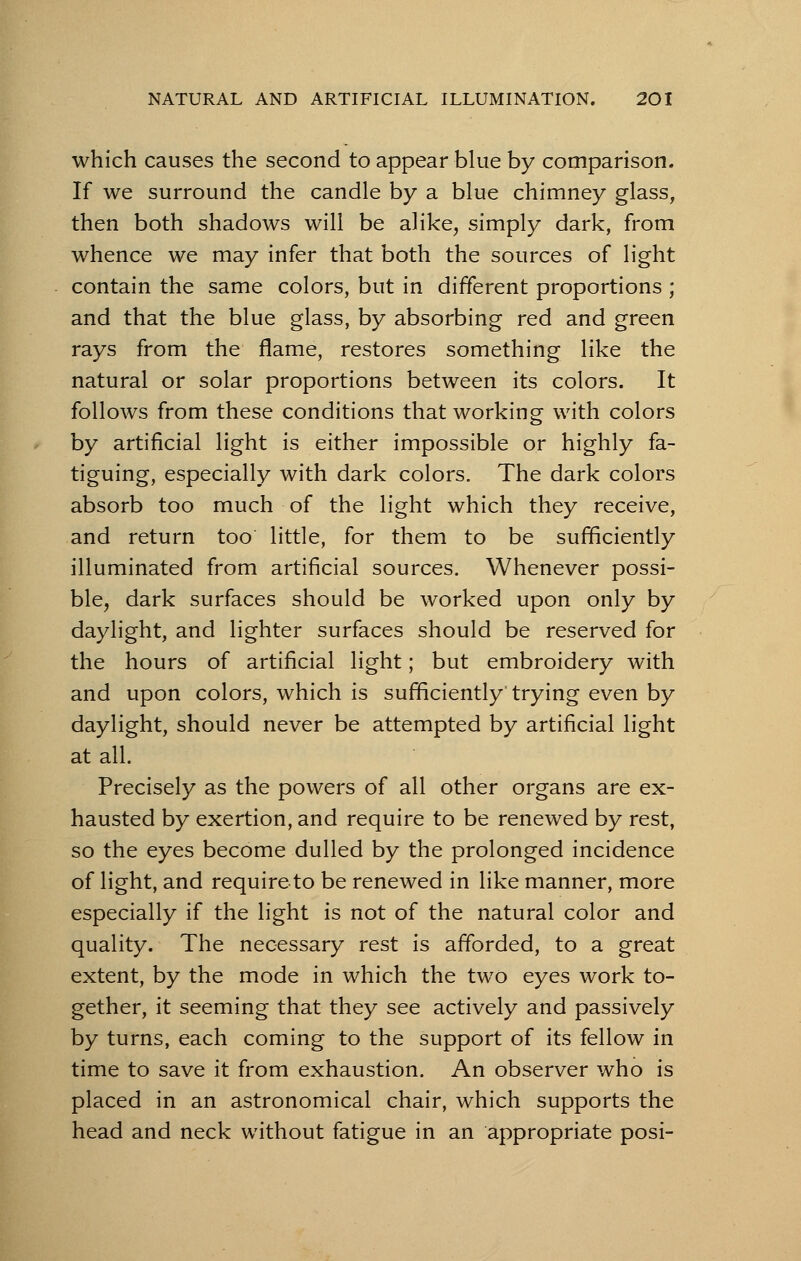 which causes the second to appear blue by comparison. If we surround the candle by a blue chimney glass, then both shadows will be alike, simply dark, from whence we may infer that both the sources of light contain the same colors, but in different proportions ; and that the blue glass, by absorbing red and green rays from the flame, restores something like the natural or solar proportions between its colors. It follows from these conditions that working with colors by artificial light is either impossible or highly fa- tiguing, especially with dark colors. The dark colors absorb too much of the light which they receive, and return too little, for them to be sufficiently illuminated from artificial sources. Whenever possi- ble, dark surfaces should be worked upon only by daylight, and lighter surfaces should be reserved for the hours of artificial light; but embroidery with and upon colors, which is sufficiently trying even by daylight, should never be attempted by artificial light at all. Precisely as the powers of all other organs are ex- hausted by exertion, and require to be renewed by rest, so the eyes become dulled by the prolonged incidence of light, and require to be renewed in like manner, more especially if the light is not of the natural color and quality. The necessary rest is afforded, to a great extent, by the mode in which the two eyes work to- gether, it seeming that they see actively and passively by turns, each coming to the support of its fellow in time to save it from exhaustion. An observer who is placed in an astronomical chair, which supports the head and neck without fatigue in an appropriate posi-