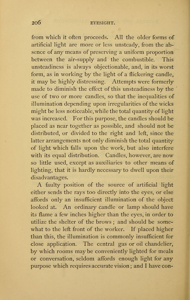 from which it often proceeds. All the older forms of artificial light are more or less unsteady, from the ab- sence of any means of preserving a uniform proportion between the air-supply and the combustible. This unsteadiness is always objectionable, and, in its worst form, as in working by the light of a flickering candle, it may be highly distressing. Attempts were formerly made to diminish the effect of this unsteadiness by the use of two or more candles, so that the inequalities of illumination depending upon irregularities of the wicks might be less noticeable, while the total quantity of light was increased. For this purpose, the candles should be placed as near together as possible, and should not be distributed, or divided to the right and left, since the latter arrangements not only diminish the total quantity of light which falls upon the work, but also interfere with its equal distribution. Candles, however, are now so little used, except as auxiliaries to other means of lighting, that it is hardly necessary to dwell upon their disadvantages. A faulty position of the source of artificial light either sends the rays too directly into the eyes, or else affords only an insufficient illumination of the object looked at. An ordinary candle or lamp should have its flame a few inches higher than the eyes, in order to utilize the shelter of the brows ; and should be some- what to the left front of the worker. If placed higher than this, the illumination is commonly insufficient for close application. The central gas or oil chandelier, by which rooms may be conveniently lighted for meals or conversation, seldom affords enough light for any purpose which requires accurate vision; and I have con-