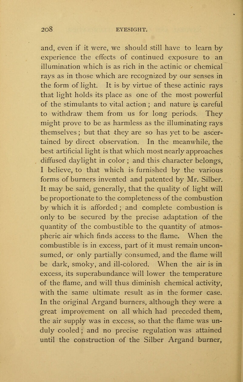 and, even if it were, we should still have to learn by experience the effects of continued exposure to an illumination which is as rich in the actinic or chemical rays as in those which are recognized by our senses in the form of light. It is by virtue of these actinic rays that light holds its place as one of the most powerful of the stimulants to vital action ; and nature is careful to withdraw them from us for long periods. They might prove to be as harmless as the illuminating rays themselves; but that they are so has yet to be ascer- tained by direct observation. In the meanwhile, the best artificial light is that which most nearly approaches diffused daylight in color ; and this character belongs, I believe, to that which is furnished by the various forms of burners invented and patented by Mr. Silber. It may be said, generally, that the quality of light will be proportionate to the completeness of the combustion by which it is afforded ; and complete combustion is only to be secured by the precise adaptation of the quantity of the combustible to the quantity of atmos- pheric air which finds access to the flame. When the combustible is in excess, part of it must remain uncon- sumed, or only partially consumed, and the flame will be dark, smoky, and ill-colored. When the air is in excess, its superabundance will lower the temperature of the flame, and will thus diminish chemical activity, with the same ultimate result as in the former case. In the original Argand burners, although they were a great improvement on all which had preceded them, the air supply was in excess, so that the flame was un- duly cooled; and no precise regulation was attained until the construction of the Silber Argand burner,