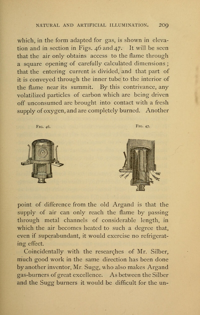 which, in the form adapted for gas, is shown in eleva- tion and in section in Figs. 46 and 47. It will be seen that the air only obtains access to the flame through a square opening of carefully calculated dimensions ; that the entering current is divided, and that part of it is conveyed through the inner tube to the interior of the flame near its summit. By this contrivance, any volatilized particles of carbon which are being driven off unconsumed are brought into contact with a fresh supply of oxygen, and are completely burned. Another Fig. 46. Fig. 47. point of difference from the old Argand is that the supply of air can only reach the flame by passing through metal channels of considerable length, in which the air becomes heated to such a degree that, even if superabundant, it would exercise no refrigerat- ing effect. Coincidentally with the researches of Mr. Silber, much good work in the same direction has been done by another inventor, Mr. Sugg, who also makes Argand gas-burners of great excellence. As between the S fiber and the Sugg burners it would be difficult for the un-