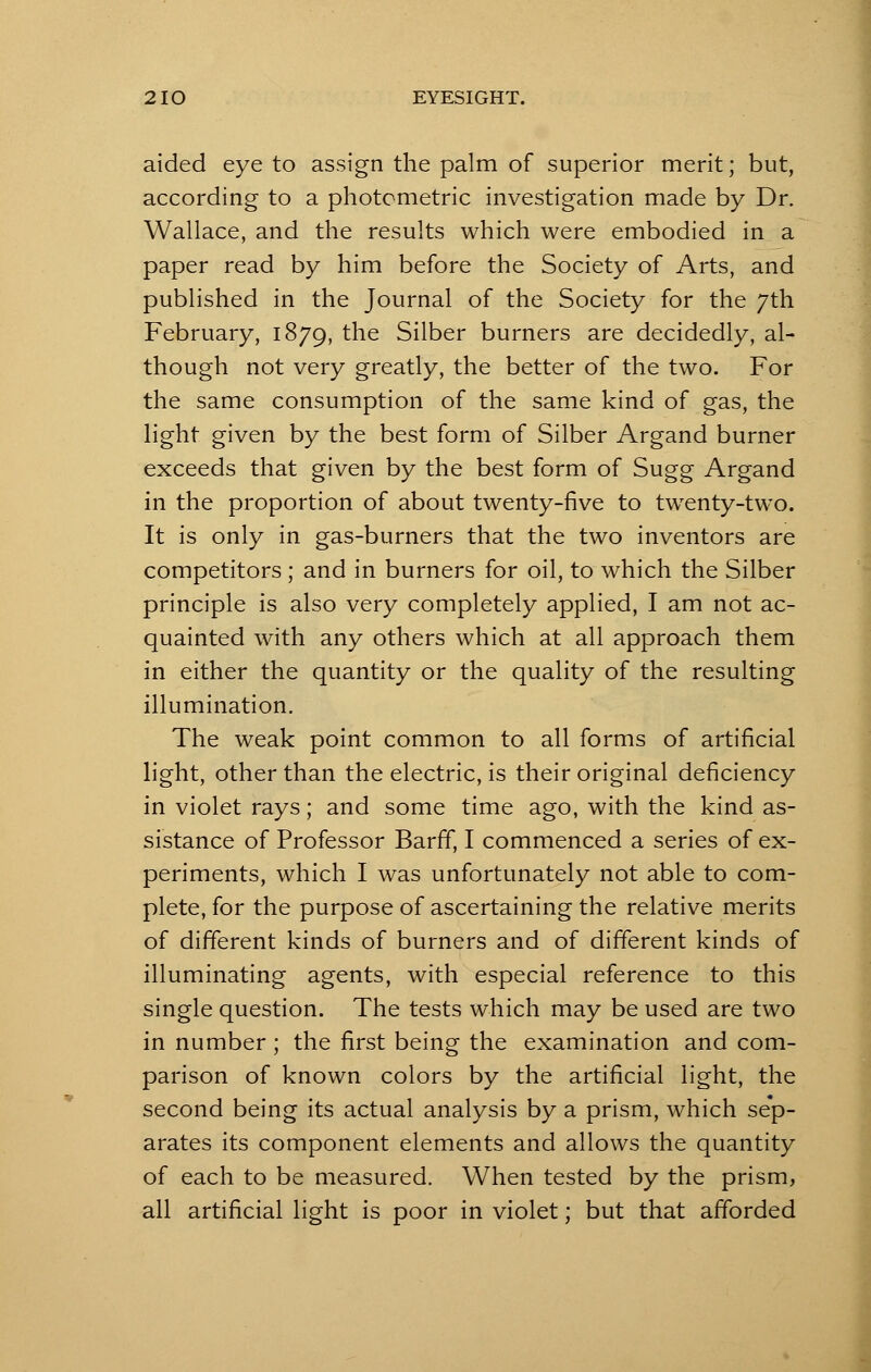 aided eye to assign the palm of superior merit; but, according to a photometric investigation made by Dr. Wallace, and the results which were embodied in a paper read by him before the Society of Arts, and published in the Journal of the Society for the 7th February, 1879, the Silber burners are decidedly, al- though not very greatly, the better of the two. For the same consumption of the same kind of gas, the light given by the best form of Silber Argand burner exceeds that given by the best form of Sugg Argand in the proportion of about twenty-five to twenty-two. It is only in gas-burners that the two inventors are competitors ; and in burners for oil, to which the Silber principle is also very completely applied, I am not ac- quainted with any others which at all approach them in either the quantity or the quality of the resulting illumination. The weak point common to all forms of artificial light, other than the electric, is their original deficiency in violet rays; and some time ago, with the kind as- sistance of Professor Barff, I commenced a series of ex- periments, which I was unfortunately not able to com- plete, for the purpose of ascertaining the relative merits of different kinds of burners and of different kinds of illuminating agents, with especial reference to this single question. The tests which may be used are two in number ; the first being the examination and com- parison of known colors by the artificial light, the second being its actual analysis by a prism, which sep- arates its component elements and allows the quantity of each to be measured. When tested by the prism, all artificial light is poor in violet; but that afforded
