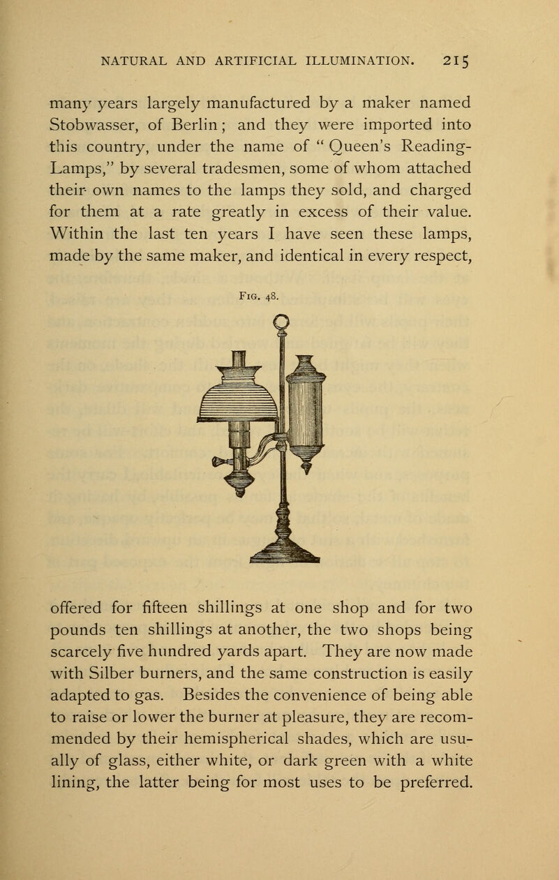 many years largely manufactured by a maker named Stobwasser, of Berlin; and they were imported into this country, under the name of  Queen's Reading- Lamps, by several tradesmen, some of whom attached their own names to the lamps they sold, and charged for them at a rate greatly in excess of their value. Within the last ten years I have seen these lamps, made by the same maker, and identical in every respect, Fig. 48. offered for fifteen shillings at one shop and for two pounds ten shillings at another, the two shops being scarcely five hundred yards apart. They are now made with Silber burners, and the same construction is easily adapted to gas. Besides the convenience of being able to raise or lower the burner at pleasure, they are recom- mended by their hemispherical shades, which are usu- ally of glass, either white, or dark green with a white lining, the latter being for most uses to be preferred.