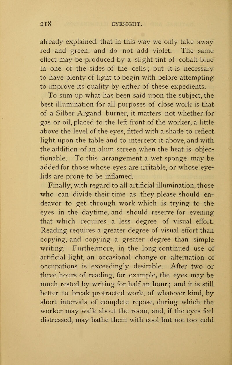 already explained, that in this way we only take away red and green, and do not add violet. The same effect may be produced by a slight tint of cobalt blue in one of the sides of the cells ; but it is necessary to have plenty of light to begin with before attempting to improve its quality by either of these expedients. To sum up what has been said upon the subject, the best illumination for all purposes of close work is that of a Silber Argand burner, it matters not whether for gas or oil, placed to the left front of the worker, a little above the level of the eyes, fitted with a shade to reflect light upon the table and to intercept it above, and with the addition of an alum screen when the heat is objec- tionable. To this arrangement a wet sponge may be added for those whose eyes are irritable, or whose eye- lids are prone to be inflamed. Finally, with regard to ail artificial illumination, those who can divide their time as they please should en- deavor to get through work which is trying to the eyes in the daytime, and should reserve for evening that which requires a less degree of visual effort. Reading requires a greater degree of visual effort than copying, and copying a greater degree than simple writing. Furthermore, in the long-continued use of artificial light, an occasional change or alternation of occupations is exceedingly desirable. After two or three hours of reading, for example, the eyes may be much rested by writing for half an hour; and it is still better to break protracted work, of whatever kind, by short intervals of complete repose, during which the worker may walk about the room, and, if the eyes feel distressed, may bathe them with cool but not too cold