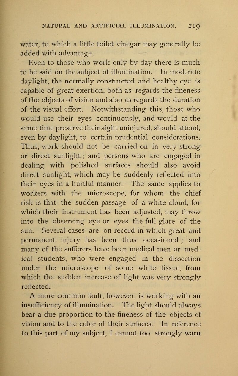 water, to which a little toilet vinegar may generally be added with advantage. Even to those who work only by day there is much to be said on the subject of illumination. In moderate daylight, the normally constructed and healthy eye is capable of great exertion, both as regards the fineness of the objects of vision and also as regards the duration of the visual effort. Notwithstanding this, those who would use their eyes continuously, and would at the same time preserve their sight uninjured, should attend, even by daylight, to certain prudential considerations. Thus, work should not be carried on in very strong or direct sunlight; and persons who are engaged in dealing with polished surfaces should also avoid direct sunlight, which may be suddenly reflected into their eyes in a hurtful manner. The same applies to workers with the microscope, for whom the chief risk is that the sudden passage of a white cloud, for which their instrument has been adjusted, may throw into the observing eye or eyes the full glare of the sun. Several cases are on record in which great and permanent injury has been thus occasioned ; and many of the sufferers have been medical men or med- ical students, who were engaged in the dissection under the microscope of some white tissue, from which the sudden increase of light was very strongly reflected. A more common fault, however, is working with an insufficiency of illumination. The light should always bear a due proportion to the fineness of the objects of vision and to the color of their surfaces. In reference to this part of my subject, I cannot too strongly warn