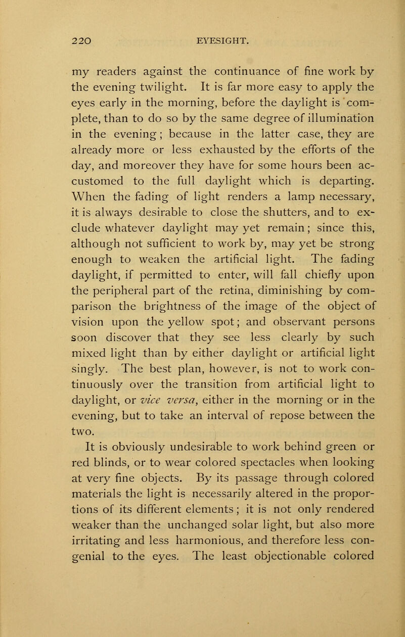 my readers against the continuance of fine work by the evening twilight. It is far more easy to apply the eyes early in the morning, before the daylight is com- plete, than to do so by the same degree of illumination in the evening; because in the latter case, they are already more or less exhausted by the efforts of the day, and moreover they have for some hours been ac- customed to the full daylight which is departing. When the fading of light renders a lamp necessary, it is always desirable to close the shutters, and to ex- clude whatever daylight may yet remain; since this, although not sufficient to work by, may yet be strong enough to weaken the artificial light. The fading daylight, if permitted to enter, will fall chiefly upon the peripheral part of the retina, diminishing by com- parison the brightness of the image of the object of vision upon the yellow spot; and observant persons soon discover that they see less clearly by such mixed light than by either daylight or artificial light singly. The best plan, however, is not to work con- tinuously over the transition from artificial light to daylight, or vice versa, either in the morning or in the evening, but to take an interval of repose between the two. It is obviously undesirable to work behind green or red blinds, or to wear colored spectacles when looking at very fine objects. By its passage through colored materials the light is necessarily altered in the propor- tions of its different elements; it is not only rendered weaker than the unchanged solar light, but also more irritating and less harmonious, and therefore less con- genial to the eyes. The least objectionable colored